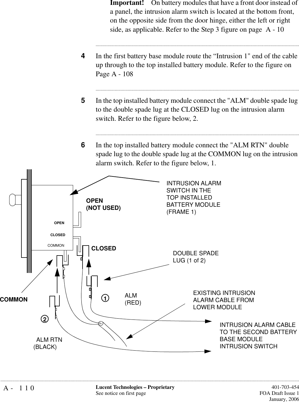 A- 110 Lucent Technologies – ProprietarySee notice on first page  401-703-454FOA Draft Issue 1January, 2006...........................................................................................................................................................................................................................................................Important! On battery modules that have a front door instead of a panel, the intrusion alarm switch is located at the bottom front, on the opposite side from the door hinge, either the left or right side, as applicable. Refer to the Step 3 figure on page  A - 10............................................................................................................................................................................4In the first battery base module route the “Intrusion 1&quot; end of the cable up through to the top installed battery module. Refer to the figure on Page A - 108............................................................................................................................................................................5In the top installed battery module connect the &quot;ALM&quot; double spade lug to the double spade lug at the CLOSED lug on the intrusion alarm switch. Refer to the figure below, 2.............................................................................................................................................................................6In the top installed battery module connect the &quot;ALM RTN&quot; double spade lug to the double spade lug at the COMMON lug on the intrusion alarm switch. Refer to the figure below, 1.OPEN(NOT USED)CLOSEDCOMMONOPENCLOSEDCOMMONALM RTN(BLACK)ALM(RED) EXISTING INTRUSION ALARM CABLE FROM LOWER MODULEINTRUSION ALARM SWITCH IN THE TOP INSTALLED BATTERY MODULE(FRAME 1)DOUBLE SPADE LUG (1 of 2)12INTRUSION ALARM CABLE TO THE SECOND BATTERY BASE MODULE INTRUSION SWITCH