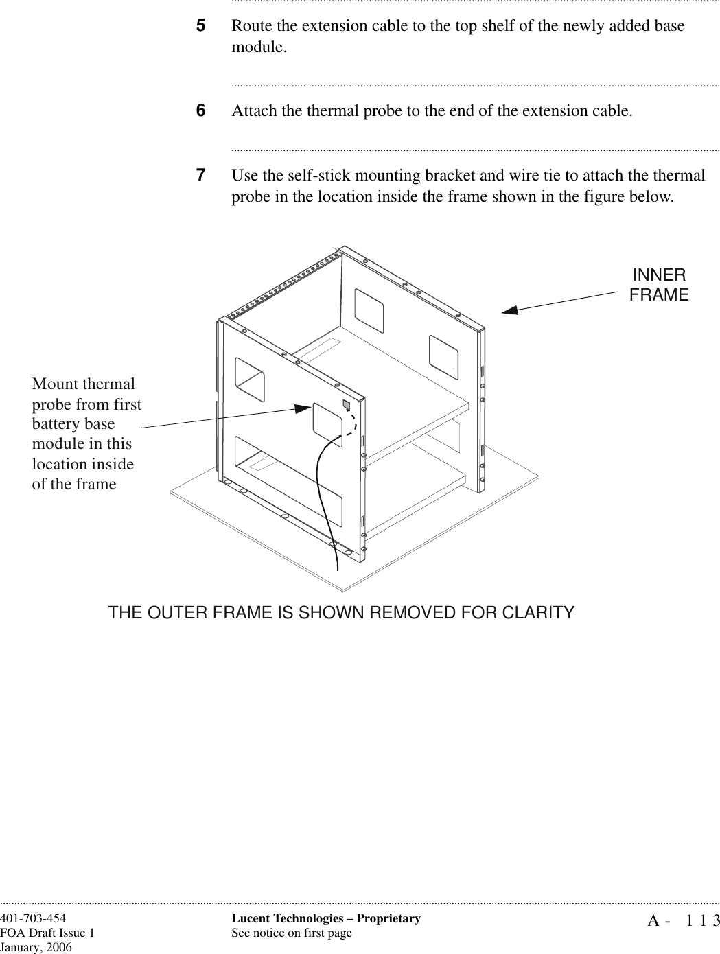 A- 113Lucent Technologies – ProprietarySee notice on first page401-703-454FOA Draft Issue 1January, 2006........................................................................................................................................................................................................................................................................................................................................................................................................................................5Route the extension cable to the top shelf of the newly added base module.............................................................................................................................................................................6Attach the thermal probe to the end of the extension cable.............................................................................................................................................................................7Use the self-stick mounting bracket and wire tie to attach the thermal probe in the location inside the frame shown in the figure below.Mount thermal probe from first battery base module in this location inside of the frameTHE OUTER FRAME IS SHOWN REMOVED FOR CLARITYINNER FRAME