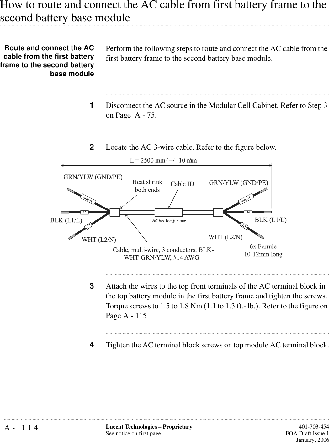 A- 114 Lucent Technologies – ProprietarySee notice on first page  401-703-454FOA Draft Issue 1January, 2006...........................................................................................................................................................................................................................................................How to route and connect the AC cable from first battery frame to the .............................................................................................................................................................................................................................................................second battery base moduleRoute and connect the ACcable from the first batteryframe to the second batterybase modulePerform the following steps to route and connect the AC cable from the first battery frame to the second battery base module.............................................................................................................................................................................1Disconnect the AC source in the Modular Cell Cabinet. Refer to Step 3 on Page  A - 75.............................................................................................................................................................................2Locate the AC 3-wire cable. Refer to the figure below.............................................................................................................................................................................3Attach the wires to the top front terminals of the AC terminal block in the top battery module in the first battery frame and tighten the screws. Torque screws to 1.5 to 1.8 Nm (1.1 to 1.3 ft.- lb.). Refer to the figure on Page A - 115............................................................................................................................................................................4Tighten the AC terminal block screws on top module AC terminal block.