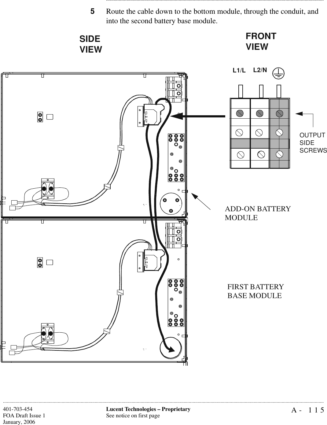 A- 115Lucent Technologies – ProprietarySee notice on first page401-703-454FOA Draft Issue 1January, 2006........................................................................................................................................................................................................................................................................................................................................................................................................................................5Route the cable down to the bottom module, through the conduit, and into the second battery base module.FRONT VIEWOUTPUTSIDESCREWSSIDE VIEWL2/NL1/LFIRST BATTERY BASE MODULEADD-ON BATTERY MODULE
