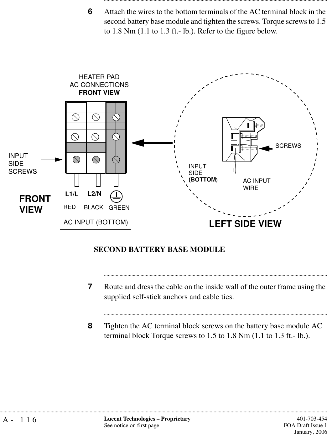 A- 116 Lucent Technologies – ProprietarySee notice on first page  401-703-454FOA Draft Issue 1January, 2006.......................................................................................................................................................................................................................................................................................................................................................................................................................................6Attach the wires to the bottom terminals of the AC terminal block in the second battery base module and tighten the screws. Torque screws to 1.5 to 1.8 Nm (1.1 to 1.3 ft.- lb.). Refer to the figure below.............................................................................................................................................................................7Route and dress the cable on the inside wall of the outer frame using the supplied self-stick anchors and cable ties.............................................................................................................................................................................8Tighten the AC terminal block screws on the battery base module AC terminal block Torque screws to 1.5 to 1.8 Nm (1.1 to 1.3 ft.- lb.). FRONT VIEWL2/NL1/LAC INPUT (BOTTOM)HEATER PAD AC CONNECTIONSFRONT VIEWLEFT SIDE VIEWINPUTSIDE(BOTTOM)AC INPUT WIRESCREWSINPUTSIDESCREWSRED BLACK GREENSECOND BATTERY BASE MODULE
