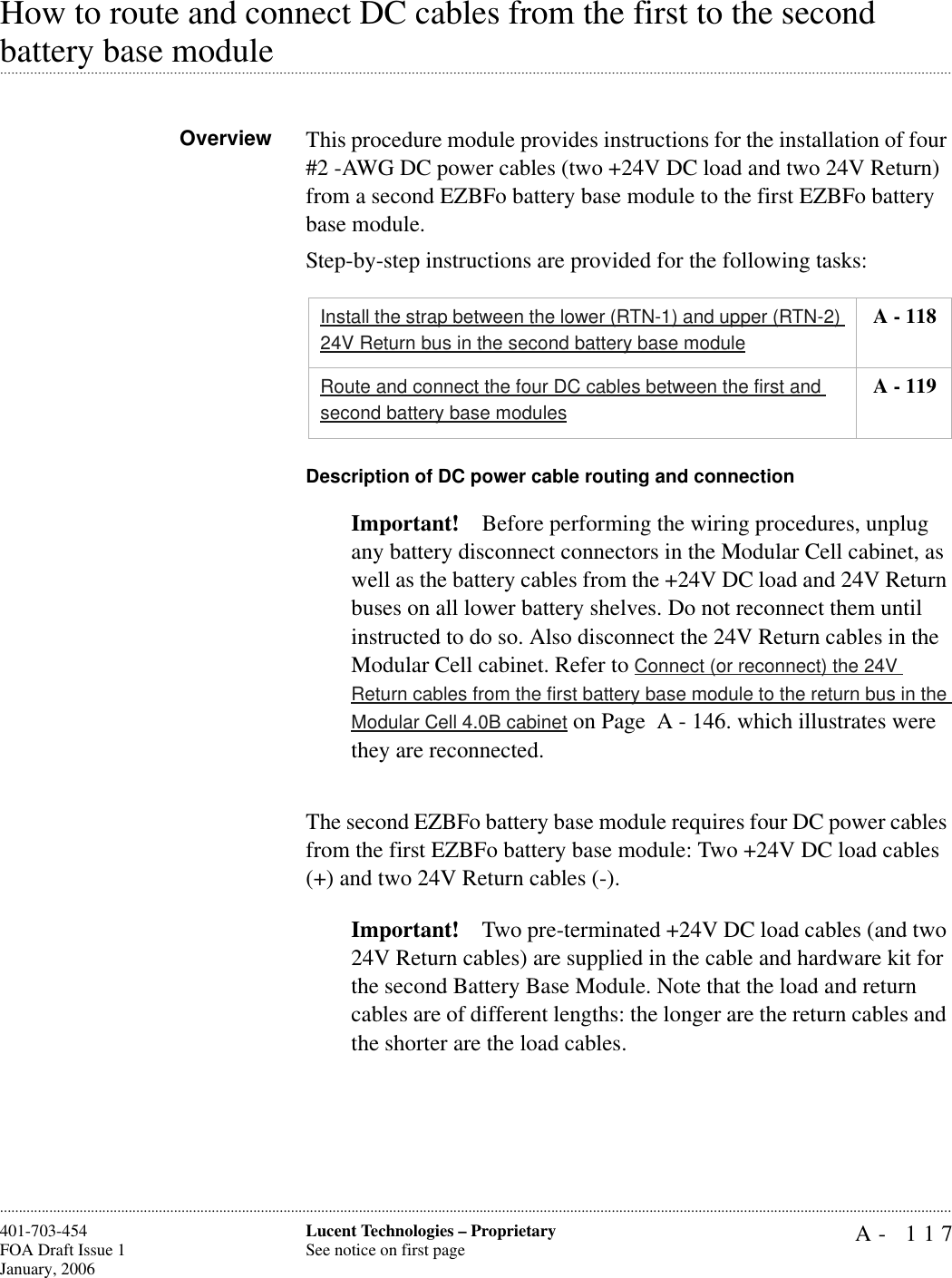 A- 117Lucent Technologies – ProprietarySee notice on first page401-703-454FOA Draft Issue 1January, 2006............................................................................................................................................................................................................................................................How to route and connect DC cables from the first to the second .............................................................................................................................................................................................................................................................battery base moduleOverview This procedure module provides instructions for the installation of four #2 -AWG DC power cables (two +24V DC load and two 24V Return) from a second EZBFo battery base module to the first EZBFo battery base module.Step-by-step instructions are provided for the following tasks:Description of DC power cable routing and connectionImportant! Before performing the wiring procedures, unplug any battery disconnect connectors in the Modular Cell cabinet, as well as the battery cables from the +24V DC load and 24V Return buses on all lower battery shelves. Do not reconnect them until instructed to do so. Also disconnect the 24V Return cables in the Modular Cell cabinet. Refer to Connect (or reconnect) the 24V Return cables from the first battery base module to the return bus in the Modular Cell 4.0B cabinet on Page  A - 146. which illustrates were they are reconnected.The second EZBFo battery base module requires four DC power cables from the first EZBFo battery base module: Two +24V DC load cables (+) and two 24V Return cables (-). Important! Two pre-terminated +24V DC load cables (and two 24V Return cables) are supplied in the cable and hardware kit for the second Battery Base Module. Note that the load and return cables are of different lengths: the longer are the return cables and the shorter are the load cables.Install the strap between the lower (RTN-1) and upper (RTN-2) 24V Return bus in the second battery base module A - 118Route and connect the four DC cables between the first and second battery base modules A - 119