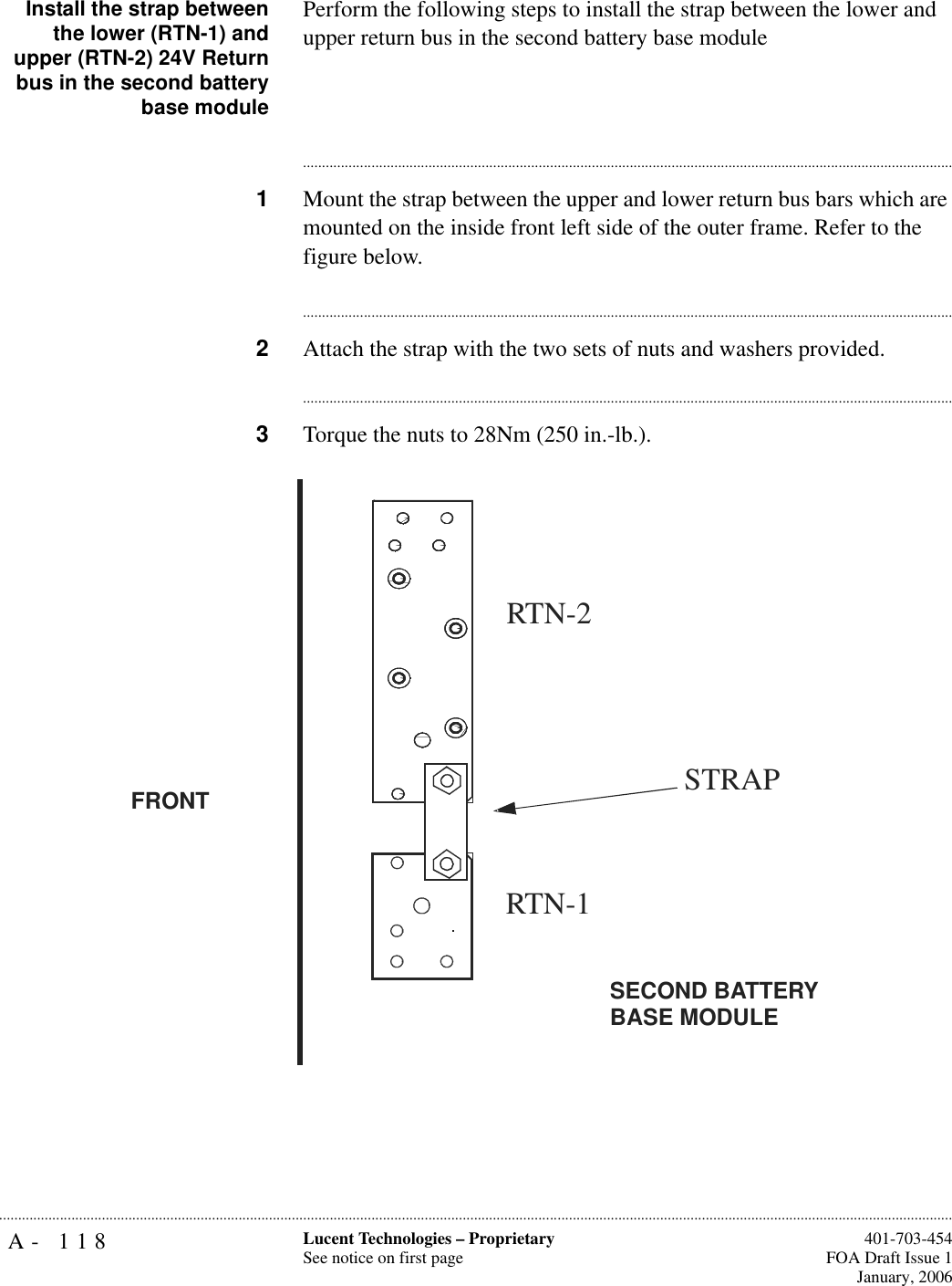 A- 118 Lucent Technologies – ProprietarySee notice on first page  401-703-454FOA Draft Issue 1January, 2006...........................................................................................................................................................................................................................................................Install the strap betweenthe lower (RTN-1) andupper (RTN-2) 24V Returnbus in the second batterybase modulePerform the following steps to install the strap between the lower and upper return bus in the second battery base module............................................................................................................................................................................1Mount the strap between the upper and lower return bus bars which are mounted on the inside front left side of the outer frame. Refer to the figure below.............................................................................................................................................................................2Attach the strap with the two sets of nuts and washers provided.............................................................................................................................................................................3Torque the nuts to 28Nm (250 in.-lb.).STRAPRTN-1RTN-2SECOND BATTERY BASE MODULEFRONT