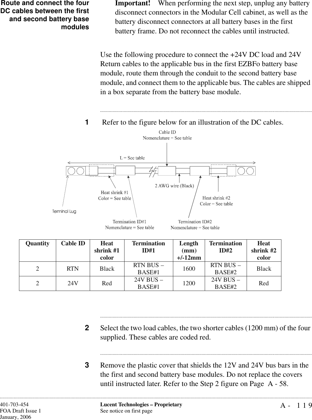 A- 119Lucent Technologies – ProprietarySee notice on first page401-703-454FOA Draft Issue 1January, 2006............................................................................................................................................................................................................................................................Route and connect the fourDC cables between the firstand second battery basemodulesImportant! When performing the next step, unplug any battery disconnect connectors in the Modular Cell cabinet, as well as the battery disconnect connectors at all battery bases in the first battery frame. Do not reconnect the cables until instructed.Use the following procedure to connect the +24V DC load and 24V Return cables to the applicable bus in the first EZBFo battery base module, route them through the conduit to the second battery base module, and connect them to the applicable bus. The cables are shipped in a box separate from the battery base module.............................................................................................................................................................................1 Refer to the figure below for an illustration of the DC cables.............................................................................................................................................................................2Select the two load cables, the two shorter cables (1200 mm) of the four supplied. These cables are coded red.............................................................................................................................................................................3Remove the plastic cover that shields the 12V and 24V bus bars in the the first and second battery base modules. Do not replace the covers until instructed later. Refer to the Step 2 figure on Page  A - 58. Quantity Cable ID  Heat shrink #1 color Termination ID#1  Length (mm) +/-12mm Termination ID#2  Heat shrink #2 color 2 RTN Black RTN BUS – BASE#1  1600 RTN BUS – BASE#2  Black 2 24V Red 24V BUS – BASE#1  1200 24V BUS – BASE#2  Red  