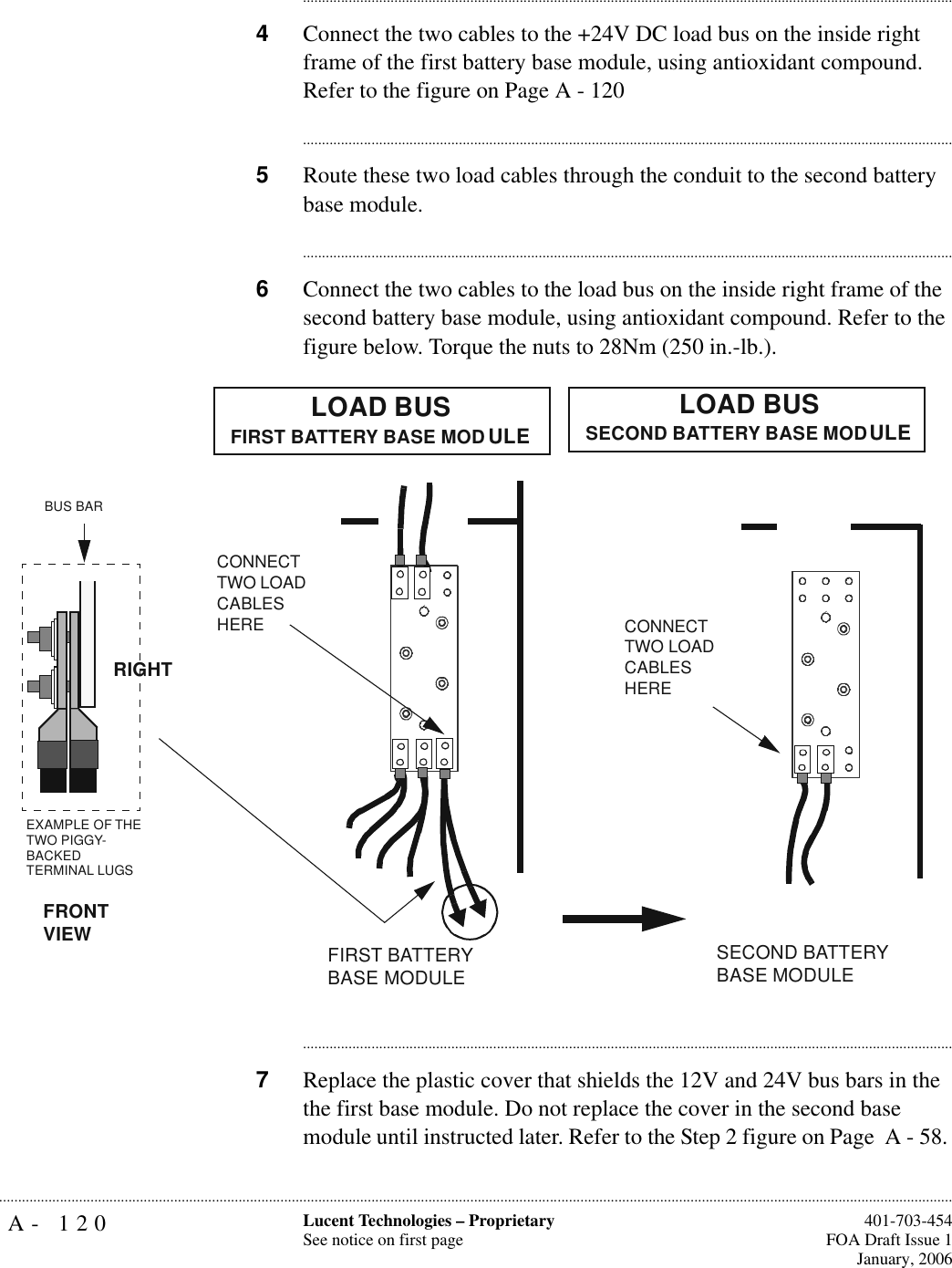 A- 120 Lucent Technologies – ProprietarySee notice on first page  401-703-454FOA Draft Issue 1January, 2006.......................................................................................................................................................................................................................................................................................................................................................................................................................................4Connect the two cables to the +24V DC load bus on the inside right frame of the first battery base module, using antioxidant compound. Refer to the figure on Page A - 120............................................................................................................................................................................5Route these two load cables through the conduit to the second battery base module.............................................................................................................................................................................6Connect the two cables to the load bus on the inside right frame of the second battery base module, using antioxidant compound. Refer to the figure below. Torque the nuts to 28Nm (250 in.-lb.).............................................................................................................................................................................7Replace the plastic cover that shields the 12V and 24V bus bars in the the first base module. Do not replace the cover in the second base module until instructed later. Refer to the Step 2 figure on Page  A - 58. CONNECT TWO LOAD CABLES HEREFIRST BATTERY BASE MODULECONNECT TWO LOAD CABLES HERELOAD BUS FIRST BATTERY BASE MODULE LOAD BUSSECOND BATTERY BASE MODULE SECOND BATTERY BASE MODULEEXAMPLE OF THE TWO PIGGY-BACKEDTERMINAL LUGSBUS BARFRONTVIEWRIGHT
