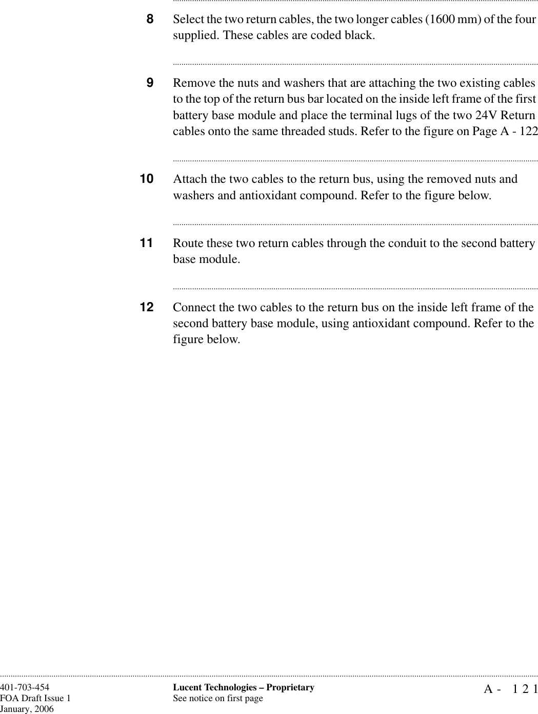 A- 121Lucent Technologies – ProprietarySee notice on first page401-703-454FOA Draft Issue 1January, 2006........................................................................................................................................................................................................................................................................................................................................................................................................................................8Select the two return cables, the two longer cables (1600 mm) of the four supplied. These cables are coded black.............................................................................................................................................................................9Remove the nuts and washers that are attaching the two existing cables to the top of the return bus bar located on the inside left frame of the first battery base module and place the terminal lugs of the two 24V Return cables onto the same threaded studs. Refer to the figure on Page A - 122............................................................................................................................................................................10 Attach the two cables to the return bus, using the removed nuts and washers and antioxidant compound. Refer to the figure below. ............................................................................................................................................................................11 Route these two return cables through the conduit to the second battery base module.............................................................................................................................................................................12 Connect the two cables to the return bus on the inside left frame of the second battery base module, using antioxidant compound. Refer to the figure below.