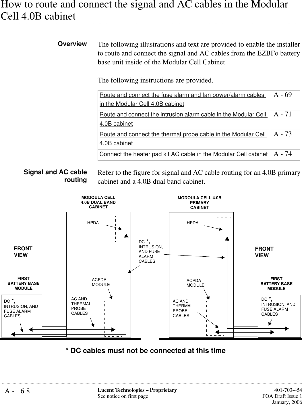 A- 68 Lucent Technologies – ProprietarySee notice on first page  401-703-454FOA Draft Issue 1January, 2006...........................................................................................................................................................................................................................................................How to route and connect the signal and AC cables in the Modular .............................................................................................................................................................................................................................................................Cell 4.0B cabinetOverview The following illustrations and text are provided to enable the installer to route and connect the signal and AC cables from the EZBFo battery base unit inside of the Modular Cell Cabinet.The following instructions are provided.Signal and AC cablerouting Refer to the figure for signal and AC cable routing for an 4.0B primary cabinet and a 4.0B dual band cabinet.Route and connect the fuse alarm and fan power/alarm cables in the Modular Cell 4.0B cabinet A - 69Route and connect the intrusion alarm cable in the Modular Cell 4.0B cabinet A - 71Route and connect the thermal probe cable in the Modular Cell 4.0B cabinet A - 73Connect the heater pad kit AC cable in the Modular Cell cabinet  A - 74MODOULA CELL 4.0B DUAL BANDCABINETAC AND THERMALPROBECABLESFRONT VIEWFIRSTBATTERY BASEMODULEDC *, INTRUSION, AND FUSE ALARM CABLESHPDAACPDA MODULEMODOULA CELL 4.0B PRIMARYCABINETFRONT VIEWFIRSTBATTERY BASEMODULEHPDAACPDA MODULEAC AND THERMALPROBECABLESDC *, INTRUSION, AND FUSE ALARM CABLESDC *, INTRUSION, AND FUSE ALARM CABLES* DC cables must not be connected at this time