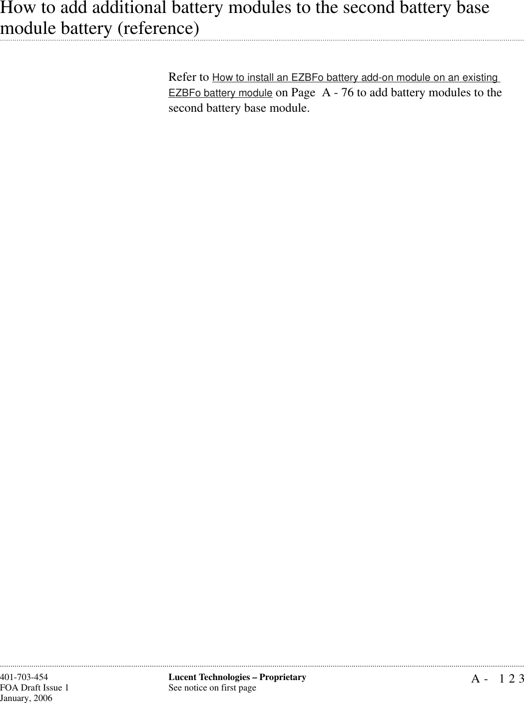 A- 123Lucent Technologies – ProprietarySee notice on first page401-703-454FOA Draft Issue 1January, 2006............................................................................................................................................................................................................................................................How to add additional battery modules to the second battery base .............................................................................................................................................................................................................................................................module battery (reference)Refer to How to install an EZBFo battery add-on module on an existing EZBFo battery module on Page  A - 76 to add battery modules to the second battery base module.