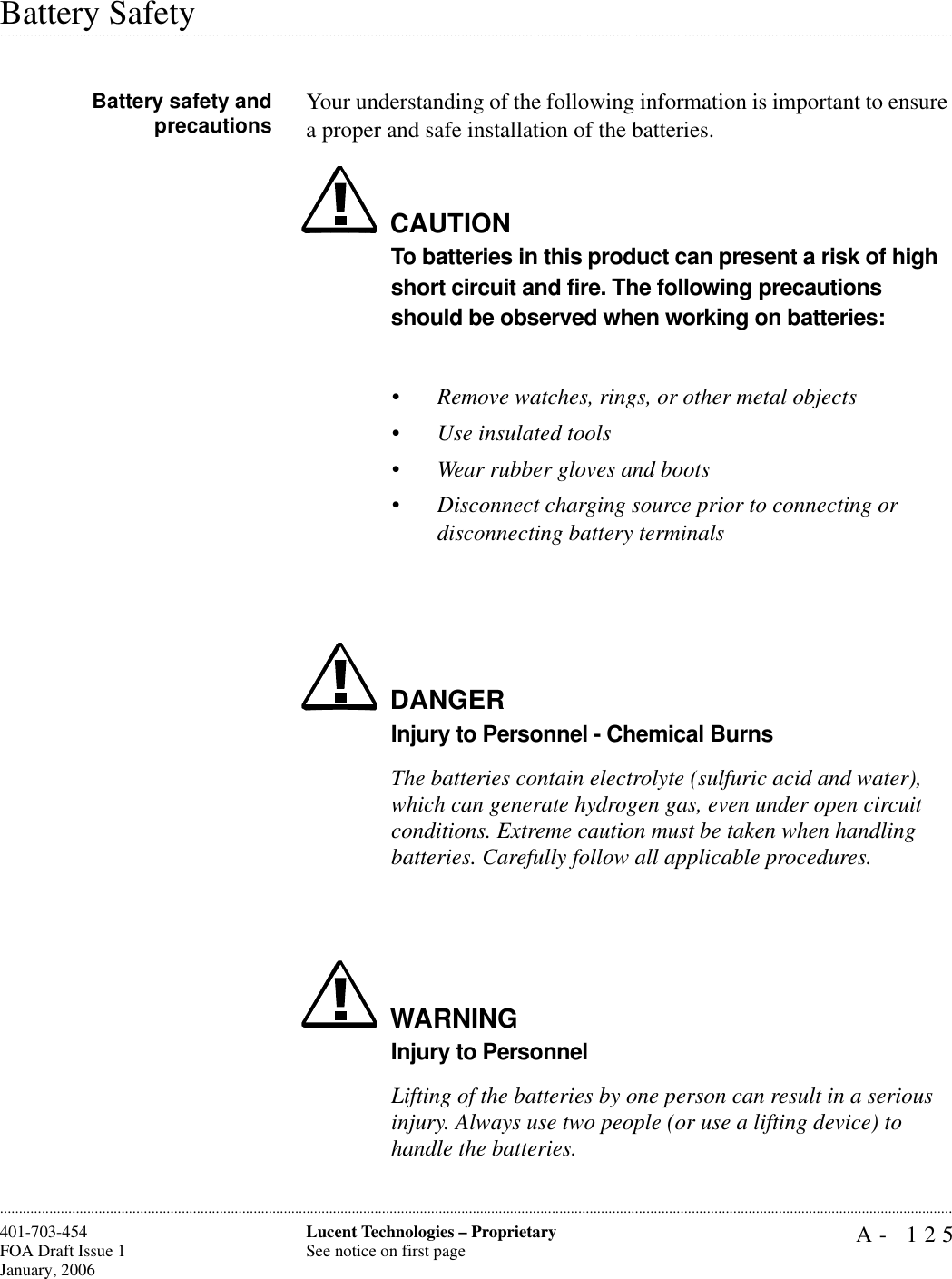 A- 125Lucent Technologies – ProprietarySee notice on first page401-703-454FOA Draft Issue 1January, 2006.........................................................................................................................................................................................................................................................................................................................................................................................................................................................................................................................Battery SafetyBattery safety andprecautions Your understanding of the following information is important to ensure a proper and safe installation of the batteries.CAUTIONTo batteries in this product can present a risk of high short circuit and fire. The following precautions should be observed when working on batteries:•Remove watches, rings, or other metal objects•Use insulated tools•Wear rubber gloves and boots•Disconnect charging source prior to connecting or disconnecting battery terminalsDANGERInjury to Personnel - Chemical BurnsThe batteries contain electrolyte (sulfuric acid and water), which can generate hydrogen gas, even under open circuit conditions. Extreme caution must be taken when handling batteries. Carefully follow all applicable procedures.WARNINGInjury to PersonnelLifting of the batteries by one person can result in a serious injury. Always use two people (or use a lifting device) to handle the batteries.