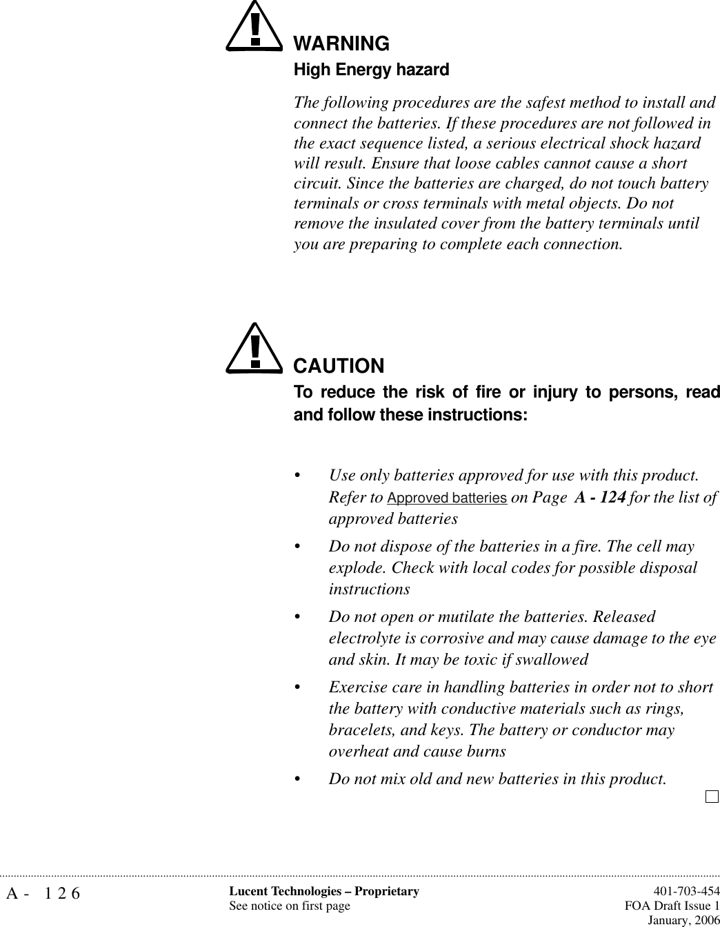 A- 126 Lucent Technologies – ProprietarySee notice on first page  401-703-454FOA Draft Issue 1January, 2006...........................................................................................................................................................................................................................................................WARNINGHigh Energy hazardThe following procedures are the safest method to install and connect the batteries. If these procedures are not followed in the exact sequence listed, a serious electrical shock hazard will result. Ensure that loose cables cannot cause a short circuit. Since the batteries are charged, do not touch battery terminals or cross terminals with metal objects. Do not remove the insulated cover from the battery terminals until you are preparing to complete each connection.CAUTIONTo reduce the risk of fire or injury to persons, readand follow these instructions:•Use only batteries approved for use with this product. Refer to Approved batteries on Page  A - 124 for the list of approved batteries•Do not dispose of the batteries in a fire. The cell may explode. Check with local codes for possible disposal instructions•Do not open or mutilate the batteries. Released electrolyte is corrosive and may cause damage to the eye and skin. It may be toxic if swallowed•Exercise care in handling batteries in order not to short the battery with conductive materials such as rings, bracelets, and keys. The battery or conductor may overheat and cause burns•Do not mix old and new batteries in this product.