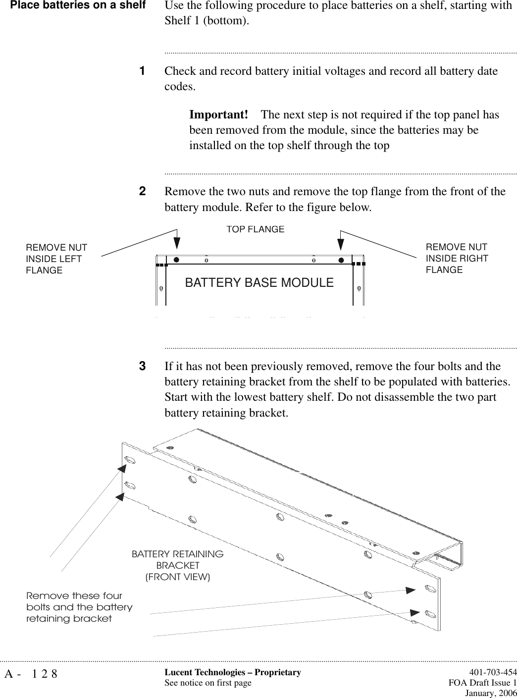 A- 128 Lucent Technologies – ProprietarySee notice on first page  401-703-454FOA Draft Issue 1January, 2006...........................................................................................................................................................................................................................................................Place batteries on a shelf Use the following procedure to place batteries on a shelf, starting with Shelf 1 (bottom).............................................................................................................................................................................1Check and record battery initial voltages and record all battery date codes.Important! The next step is not required if the top panel has been removed from the module, since the batteries may be installed on the top shelf through the top............................................................................................................................................................................2Remove the two nuts and remove the top flange from the front of the battery module. Refer to the figure below.............................................................................................................................................................................3If it has not been previously removed, remove the four bolts and the battery retaining bracket from the shelf to be populated with batteries. Start with the lowest battery shelf. Do not disassemble the two part battery retaining bracket.BATTERY BASE MODULEREMOVE NUT INSIDE LEFT FLANGE TOP FLANGEREMOVE NUT INSIDE RIGHT FLANGE Remove these four bolts and the battery retaining bracketBATTERY RETAININGBRACKET(FRONT VIEW)