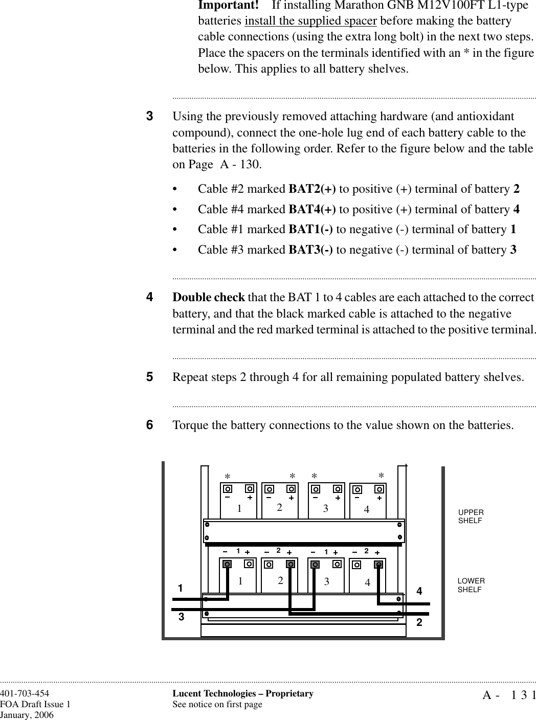 A- 131Lucent Technologies – ProprietarySee notice on first page401-703-454FOA Draft Issue 1January, 2006............................................................................................................................................................................................................................................................Important! If installing Marathon GNB M12V100FT L1-type batteries install the supplied spacer before making the battery cable connections (using the extra long bolt) in the next two steps. Place the spacers on the terminals identified with an * in the figure below. This applies to all battery shelves.............................................................................................................................................................................3Using the previously removed attaching hardware (and antioxidant compound), connect the one-hole lug end of each battery cable to the batteries in the following order. Refer to the figure below and the table on Page  A - 130. • Cable #2 marked BAT2(+) to positive (+) terminal of battery 2• Cable #4 marked BAT4(+) to positive (+) terminal of battery 4• Cable #1 marked BAT1(-) to negative (-) terminal of battery 1• Cable #3 marked BAT3(-) to negative (-) terminal of battery 3............................................................................................................................................................................4Double check that the BAT 1 to 4 cables are each attached to the correct battery, and that the black marked cable is attached to the negative terminal and the red marked terminal is attached to the positive terminal.............................................................................................................................................................................5Repeat steps 2 through 4 for all remaining populated battery shelves.............................................................................................................................................................................6Torque the battery connections to the value shown on the batteries.1221112341234234UPPER SHELFLOWER SHELF****