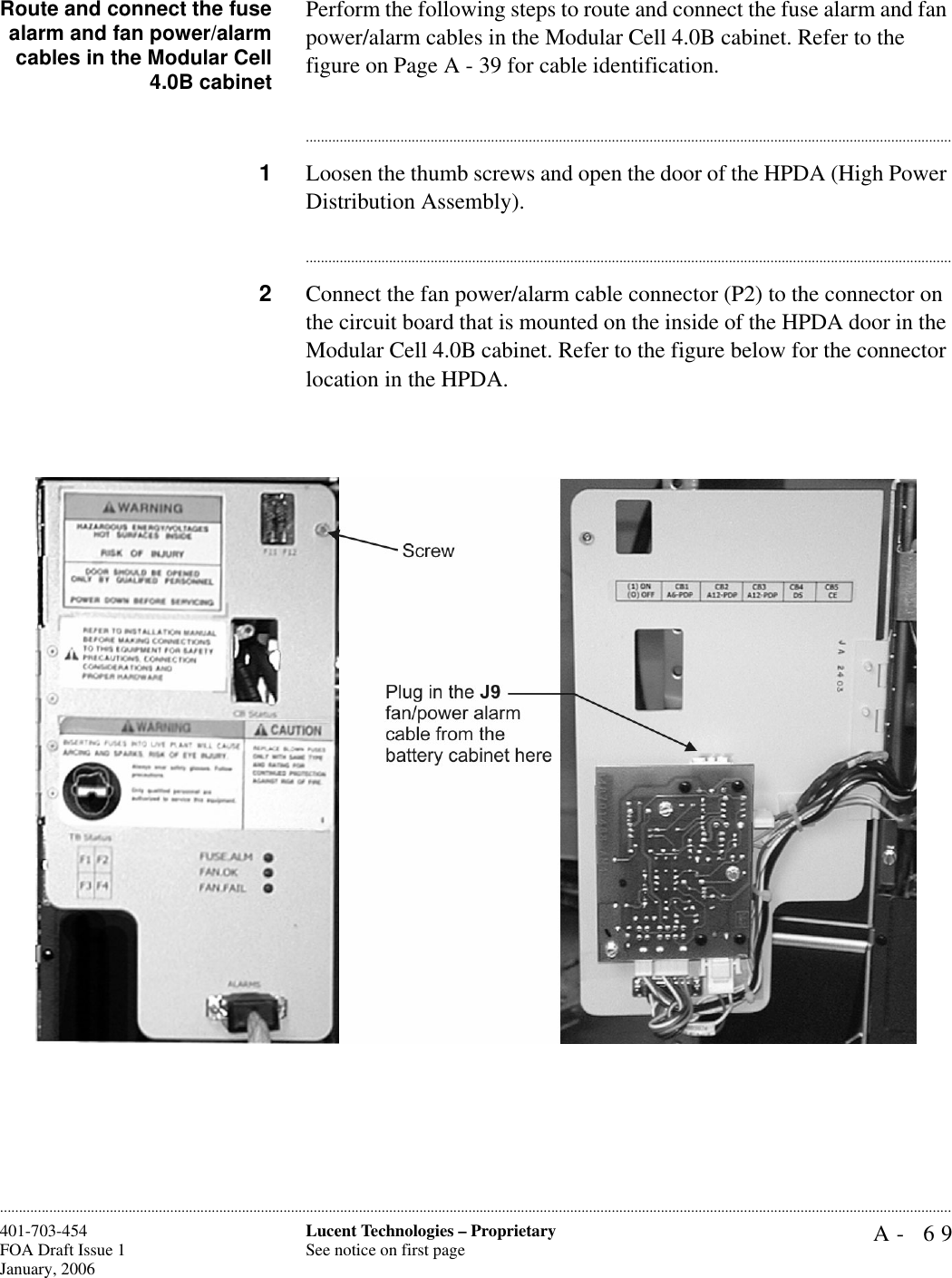 A- 69Lucent Technologies – ProprietarySee notice on first page401-703-454FOA Draft Issue 1January, 2006............................................................................................................................................................................................................................................................Route and connect the fusealarm and fan power/alarmcables in the Modular Cell4.0B cabinetPerform the following steps to route and connect the fuse alarm and fan power/alarm cables in the Modular Cell 4.0B cabinet. Refer to the figure on Page A - 39 for cable identification.............................................................................................................................................................................1Loosen the thumb screws and open the door of the HPDA (High Power Distribution Assembly).............................................................................................................................................................................2Connect the fan power/alarm cable connector (P2) to the connector on the circuit board that is mounted on the inside of the HPDA door in the Modular Cell 4.0B cabinet. Refer to the figure below for the connector location in the HPDA.