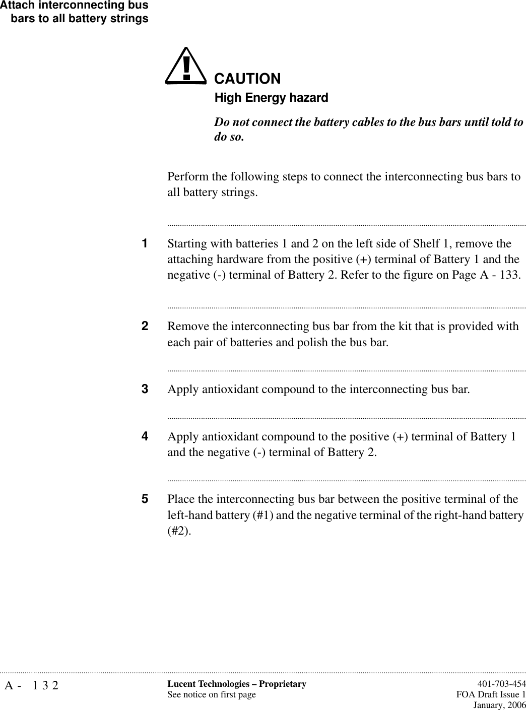 A- 132 Lucent Technologies – ProprietarySee notice on first page  401-703-454FOA Draft Issue 1January, 2006...........................................................................................................................................................................................................................................................Attach interconnecting busbars to all battery stringsCAUTIONHigh Energy hazardDo not connect the battery cables to the bus bars until told to do so.Perform the following steps to connect the interconnecting bus bars to all battery strings.............................................................................................................................................................................1Starting with batteries 1 and 2 on the left side of Shelf 1, remove the attaching hardware from the positive (+) terminal of Battery 1 and the negative (-) terminal of Battery 2. Refer to the figure on Page A - 133.............................................................................................................................................................................2Remove the interconnecting bus bar from the kit that is provided with each pair of batteries and polish the bus bar. ............................................................................................................................................................................3Apply antioxidant compound to the interconnecting bus bar.............................................................................................................................................................................4Apply antioxidant compound to the positive (+) terminal of Battery 1 and the negative (-) terminal of Battery 2.............................................................................................................................................................................5Place the interconnecting bus bar between the positive terminal of the left-hand battery (#1) and the negative terminal of the right-hand battery (#2).