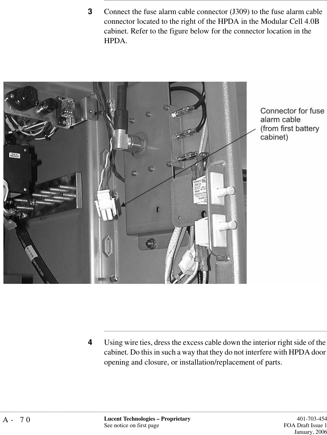 A- 70 Lucent Technologies – ProprietarySee notice on first page  401-703-454FOA Draft Issue 1January, 2006.......................................................................................................................................................................................................................................................................................................................................................................................................................................3Connect the fuse alarm cable connector (J309) to the fuse alarm cable connector located to the right of the HPDA in the Modular Cell 4.0B cabinet. Refer to the figure below for the connector location in the HPDA. ............................................................................................................................................................................4Using wire ties, dress the excess cable down the interior right side of the cabinet. Do this in such a way that they do not interfere with HPDA door opening and closure, or installation/replacement of parts.