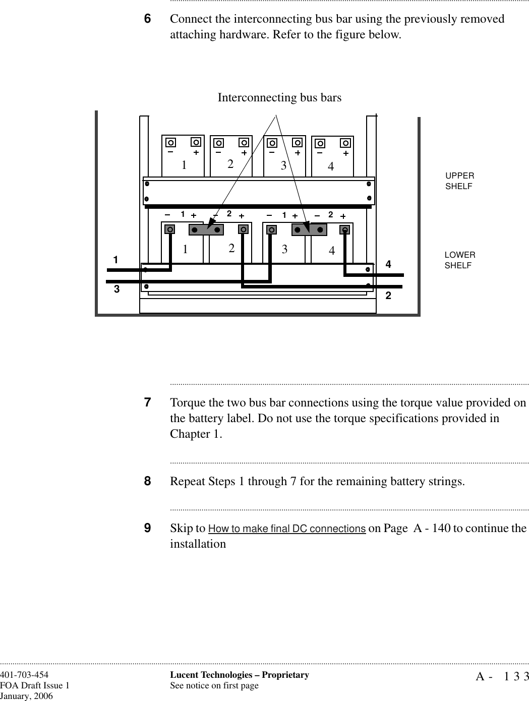 A- 133Lucent Technologies – ProprietarySee notice on first page401-703-454FOA Draft Issue 1January, 2006........................................................................................................................................................................................................................................................................................................................................................................................................................................6Connect the interconnecting bus bar using the previously removed attaching hardware. Refer to the figure below.............................................................................................................................................................................7Torque the two bus bar connections using the torque value provided on the battery label. Do not use the torque specifications provided in Chapter 1.............................................................................................................................................................................8Repeat Steps 1 through 7 for the remaining battery strings.............................................................................................................................................................................9Skip to How to make final DC connections on Page  A - 140 to continue the installation1221112341234234Interconnecting bus barsUPPER SHELFLOWER SHELF