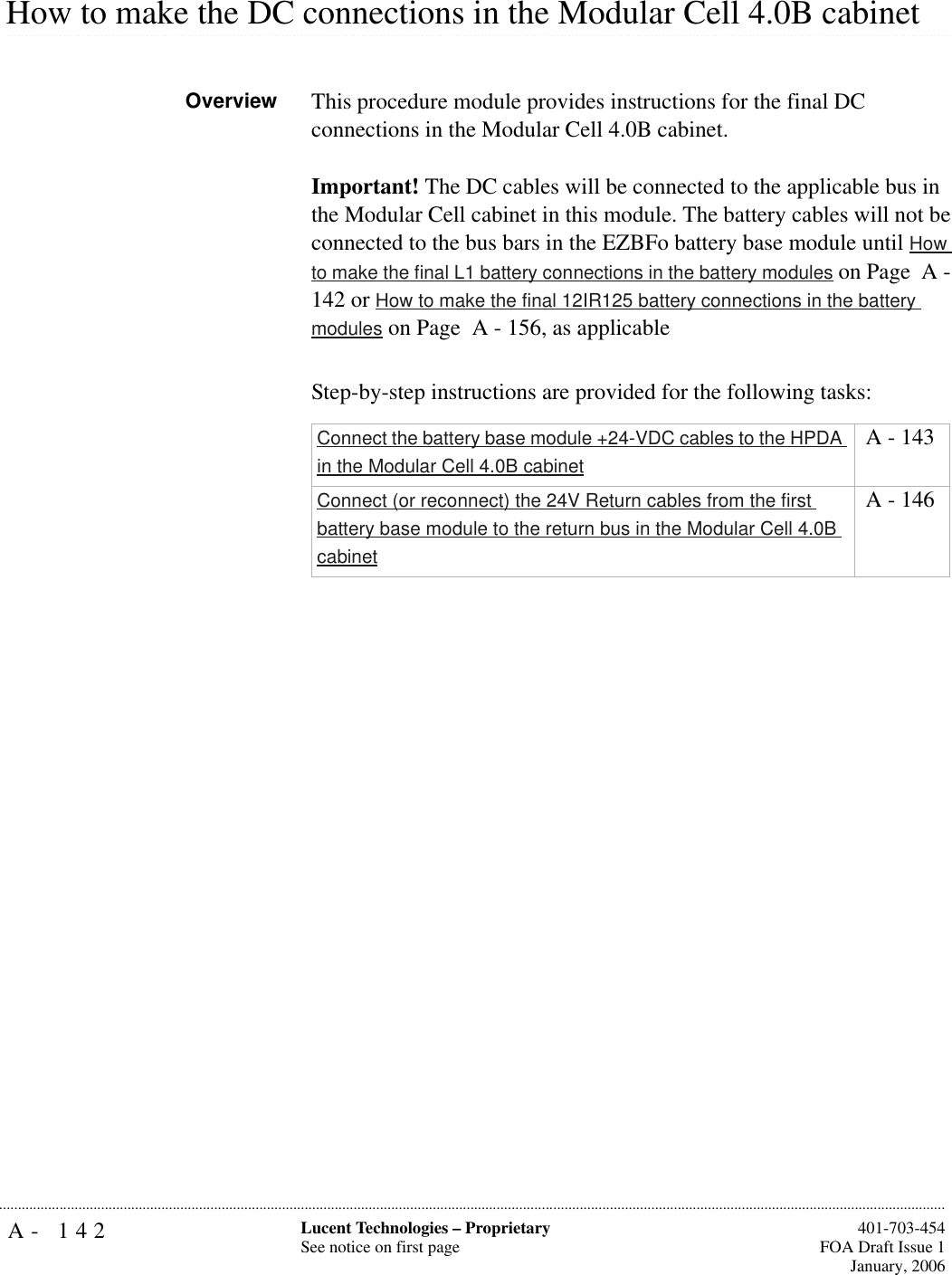 A- 142 Lucent Technologies – ProprietarySee notice on first page  401-703-454FOA Draft Issue 1January, 2006........................................................................................................................................................................................................................................................................................................................................................................................................................................................................................................................How to make the DC connections in the Modular Cell 4.0B cabinetOverview This procedure module provides instructions for the final DC connections in the Modular Cell 4.0B cabinet.Important! The DC cables will be connected to the applicable bus in the Modular Cell cabinet in this module. The battery cables will not be connected to the bus bars in the EZBFo battery base module until How to make the final L1 battery connections in the battery modules on Page  A - 142 or How to make the final 12IR125 battery connections in the battery modules on Page  A - 156, as applicableStep-by-step instructions are provided for the following tasks:Connect the battery base module +24-VDC cables to the HPDA in the Modular Cell 4.0B cabinet A - 143Connect (or reconnect) the 24V Return cables from the first battery base module to the return bus in the Modular Cell 4.0B cabinet A - 146