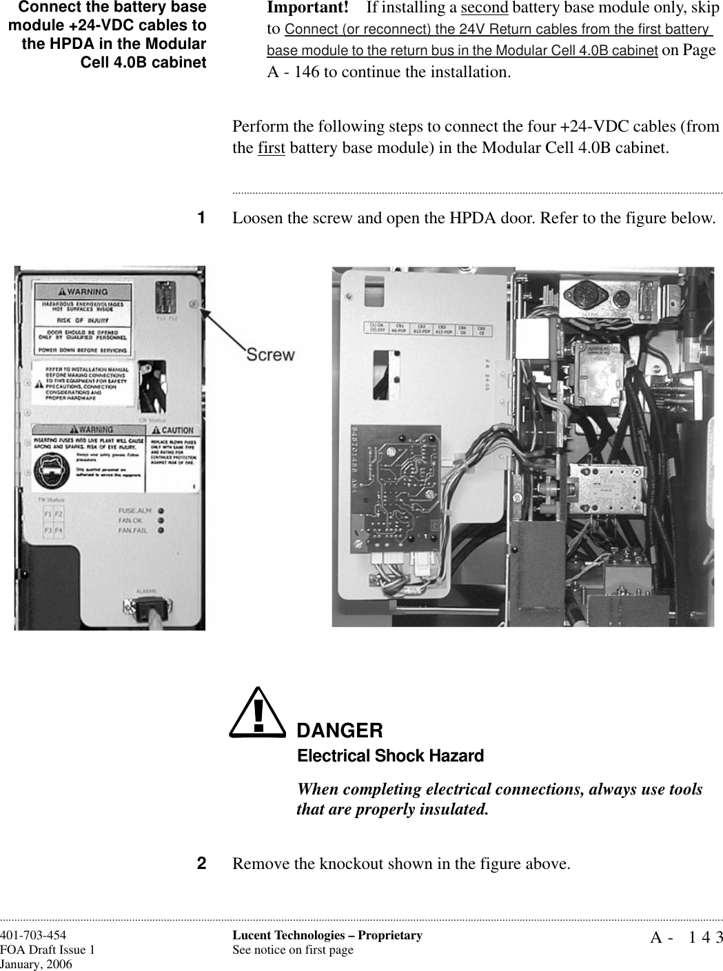 A- 143Lucent Technologies – ProprietarySee notice on first page401-703-454FOA Draft Issue 1January, 2006............................................................................................................................................................................................................................................................Connect the battery basemodule +24-VDC cables tothe HPDA in the ModularCell 4.0B cabinetImportant! If installing a second battery base module only, skip to Connect (or reconnect) the 24V Return cables from the first battery base module to the return bus in the Modular Cell 4.0B cabinet on Page  A - 146 to continue the installation.Perform the following steps to connect the four +24-VDC cables (from the first battery base module) in the Modular Cell 4.0B cabinet. ............................................................................................................................................................................1Loosen the screw and open the HPDA door. Refer to the figure below.DANGERElectrical Shock HazardWhen completing electrical connections, always use tools that are properly insulated.2Remove the knockout shown in the figure above.