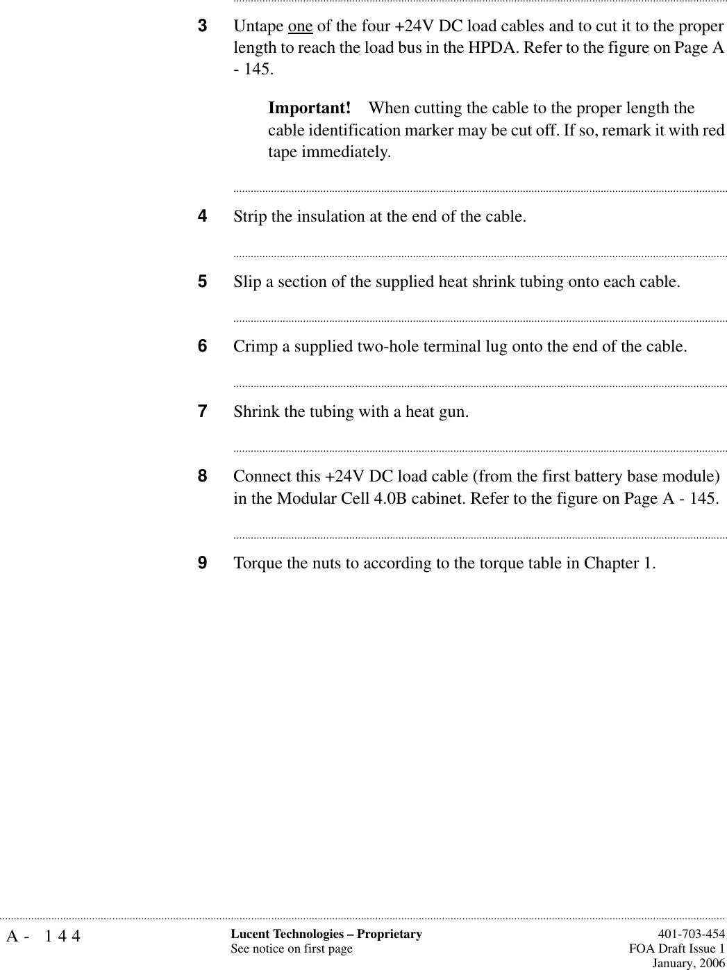 A- 144 Lucent Technologies – ProprietarySee notice on first page  401-703-454FOA Draft Issue 1January, 2006.......................................................................................................................................................................................................................................................................................................................................................................................................................................3Untape one of the four +24V DC load cables and to cut it to the proper length to reach the load bus in the HPDA. Refer to the figure on Page A - 145.Important! When cutting the cable to the proper length the cable identification marker may be cut off. If so, remark it with red tape immediately.............................................................................................................................................................................4Strip the insulation at the end of the cable. ............................................................................................................................................................................5Slip a section of the supplied heat shrink tubing onto each cable.............................................................................................................................................................................6Crimp a supplied two-hole terminal lug onto the end of the cable.............................................................................................................................................................................7Shrink the tubing with a heat gun. ............................................................................................................................................................................8Connect this +24V DC load cable (from the first battery base module) in the Modular Cell 4.0B cabinet. Refer to the figure on Page A - 145.............................................................................................................................................................................9Torque the nuts to according to the torque table in Chapter 1.