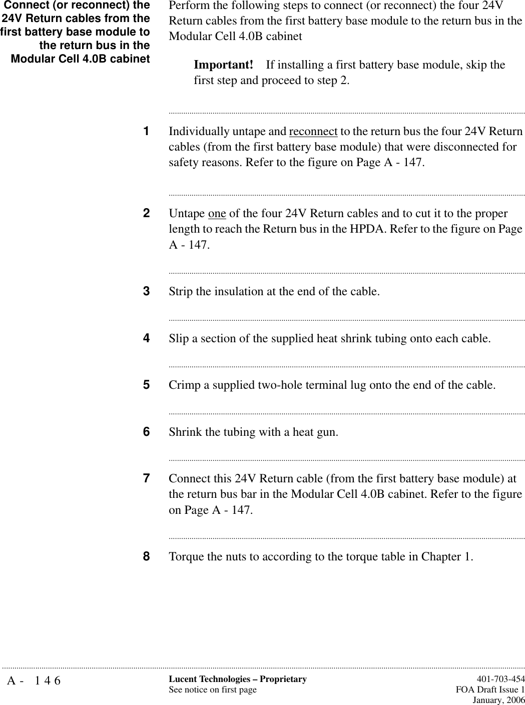 A- 146 Lucent Technologies – ProprietarySee notice on first page  401-703-454FOA Draft Issue 1January, 2006...........................................................................................................................................................................................................................................................Connect (or reconnect) the24V Return cables from thefirst battery base module tothe return bus in theModular Cell 4.0B cabinetPerform the following steps to connect (or reconnect) the four 24V Return cables from the first battery base module to the return bus in the Modular Cell 4.0B cabinet Important! If installing a first battery base module, skip the first step and proceed to step 2.............................................................................................................................................................................1Individually untape and reconnect to the return bus the four 24V Return cables (from the first battery base module) that were disconnected for safety reasons. Refer to the figure on Page A - 147.............................................................................................................................................................................2Untape one of the four 24V Return cables and to cut it to the proper length to reach the Return bus in the HPDA. Refer to the figure on Page A - 147.............................................................................................................................................................................3Strip the insulation at the end of the cable. ............................................................................................................................................................................4Slip a section of the supplied heat shrink tubing onto each cable.............................................................................................................................................................................5Crimp a supplied two-hole terminal lug onto the end of the cable.............................................................................................................................................................................6Shrink the tubing with a heat gun. ............................................................................................................................................................................7Connect this 24V Return cable (from the first battery base module) at the return bus bar in the Modular Cell 4.0B cabinet. Refer to the figure on Page A - 147.............................................................................................................................................................................8Torque the nuts to according to the torque table in Chapter 1.