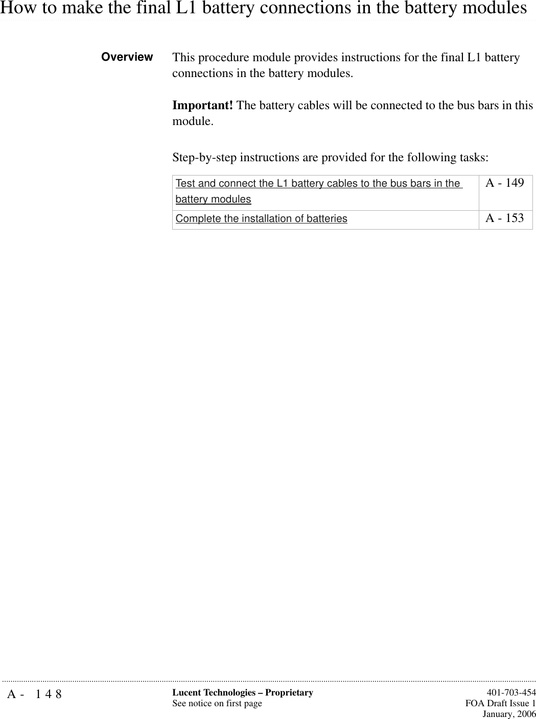 A- 148 Lucent Technologies – ProprietarySee notice on first page  401-703-454FOA Draft Issue 1January, 2006........................................................................................................................................................................................................................................................................................................................................................................................................................................................................................................................How to make the final L1 battery connections in the battery modulesOverview This procedure module provides instructions for the final L1 battery connections in the battery modules.Important! The battery cables will be connected to the bus bars in this module. Step-by-step instructions are provided for the following tasks:Test and connect the L1 battery cables to the bus bars in the battery modules A - 149Complete the installation of batteries  A - 153