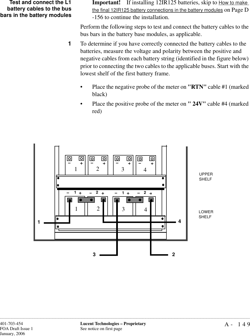 A- 149Lucent Technologies – ProprietarySee notice on first page401-703-454FOA Draft Issue 1January, 2006............................................................................................................................................................................................................................................................Test and connect the L1battery cables to the busbars in the battery modulesImportant! If installing 12IR125 batteries, skip to How to make the final 12IR125 battery connections in the battery modules on Page D -156 to continue the installation.Perform the following steps to test and connect the battery cables to the bus bars in the battery base modules, as applicable. 1To determine if you have correctly connected the battery cables to the batteries, measure the voltage and polarity between the positive and negative cables from each battery string (identified in the figure below) prior to connecting the two cables to the applicable buses. Start with the lowest shelf of the first battery frame.• Place the negative probe of the meter on &quot;RTN&quot; cable #1 (marked black)• Place the positive probe of the meter on &quot; 24V&quot; cable #4 (marked red)1221112341234234UPPER SHELFLOWER SHELF