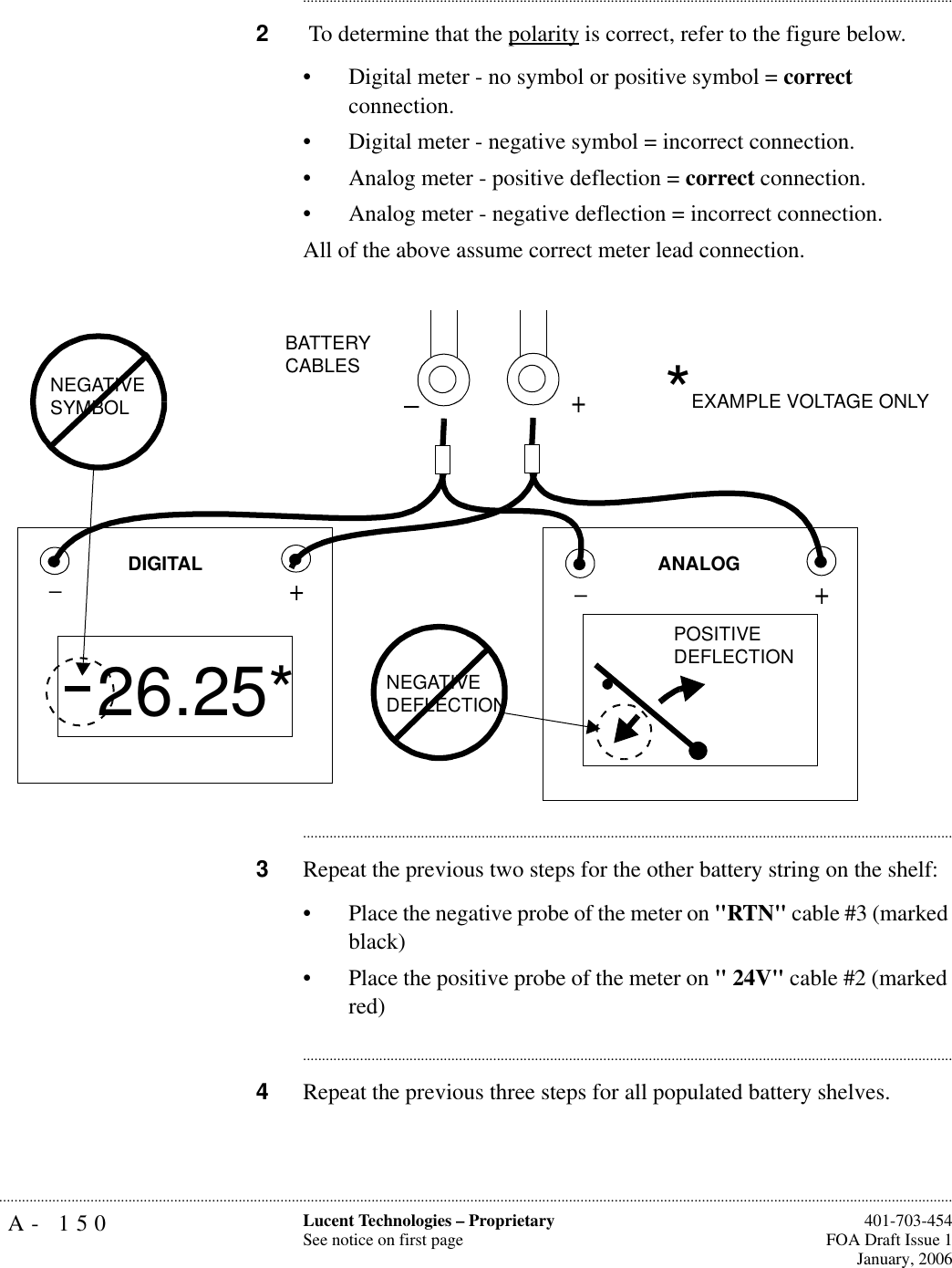 A- 150 Lucent Technologies – ProprietarySee notice on first page  401-703-454FOA Draft Issue 1January, 2006.......................................................................................................................................................................................................................................................................................................................................................................................................................................2 To determine that the polarity is correct, refer to the figure below. • Digital meter - no symbol or positive symbol = correct connection. • Digital meter - negative symbol = incorrect connection.• Analog meter - positive deflection = correct connection.• Analog meter - negative deflection = incorrect connection.All of the above assume correct meter lead connection. ............................................................................................................................................................................3Repeat the previous two steps for the other battery string on the shelf:• Place the negative probe of the meter on &quot;RTN&quot; cable #3 (marked black)• Place the positive probe of the meter on &quot; 24V&quot; cable #2 (marked red)............................................................................................................................................................................4Repeat the previous three steps for all populated battery shelves.+_+_26.25*+NEGATIVE SYMBOLPOSITIVEDEFLECTIONNEGATIVEDEFLECTIONANALOGDIGITALBATTERYCABLES *EXAMPLE VOLTAGE ONLY_