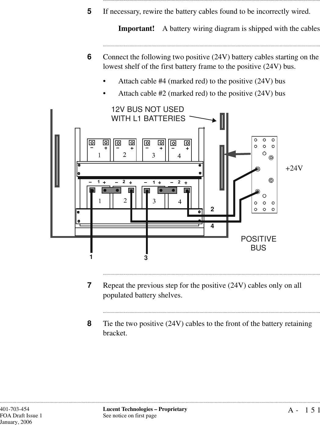 A- 151Lucent Technologies – ProprietarySee notice on first page401-703-454FOA Draft Issue 1January, 2006........................................................................................................................................................................................................................................................................................................................................................................................................................................5If necessary, rewire the battery cables found to be incorrectly wired.Important! A battery wiring diagram is shipped with the cables............................................................................................................................................................................6Connect the following two positive (24V) battery cables starting on the lowest shelf of the first battery frame to the positive (24V) bus.• Attach cable #4 (marked red) to the positive (24V) bus• Attach cable #2 (marked red) to the positive (24V) bus............................................................................................................................................................................7Repeat the previous step for the positive (24V) cables only on all populated battery shelves.............................................................................................................................................................................8Tie the two positive (24V) cables to the front of the battery retaining bracket.1234POSITIVE BUS12V BUS NOT USED WITH L1 BATTERIES+24V