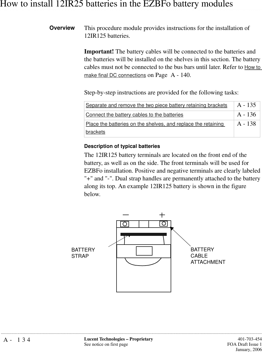 A- 134 Lucent Technologies – ProprietarySee notice on first page  401-703-454FOA Draft Issue 1January, 2006........................................................................................................................................................................................................................................................................................................................................................................................................................................................................................................................How to install 12IR25 batteries in the EZBFo battery modulesOverview This procedure module provides instructions for the installation of 12IR125 batteries.Important! The battery cables will be connected to the batteries and the batteries will be installed on the shelves in this section. The battery cables must not be connected to the bus bars until later. Refer to How to make final DC connections on Page  A - 140.Step-by-step instructions are provided for the following tasks:Description of typical batteriesThe 12IR125 battery terminals are located on the front end of the battery, as well as on the side. The front terminals will be used for EZBFo installation. Positive and negative terminals are clearly labeled &quot;+&quot; and &quot;-&quot;. Dual strap handles are permanently attached to the battery along its top. An example 12IR125 battery is shown in the figure below. Separate and remove the two piece battery retaining brackets  A - 135Connect the battery cables to the batteries  A - 136Place the batteries on the shelves, and replace the retaining brackets A - 138BATTERY STRAPBATTERY CABLE ATTACHMENT