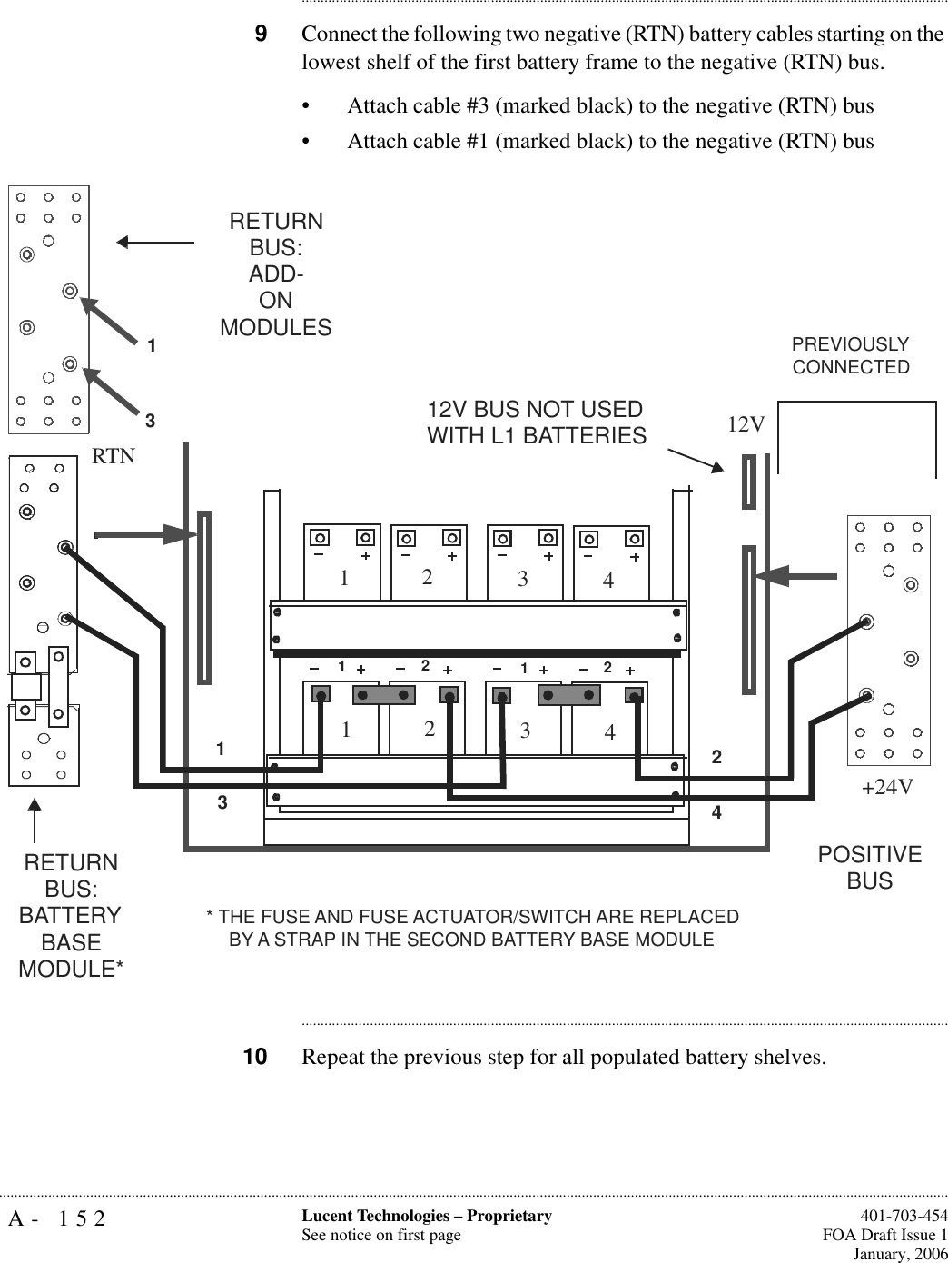 A- 152 Lucent Technologies – ProprietarySee notice on first page  401-703-454FOA Draft Issue 1January, 2006.......................................................................................................................................................................................................................................................................................................................................................................................................................................9Connect the following two negative (RTN) battery cables starting on the lowest shelf of the first battery frame to the negative (RTN) bus.• Attach cable #3 (marked black) to the negative (RTN) bus• Attach cable #1 (marked black) to the negative (RTN) bus............................................................................................................................................................................10 Repeat the previous step for all populated battery shelves.1221112341234234POSITIVE BUSRETURN BUS:BATTERYBASE MODULE*13RETURN BUS:ADD-ONMODULESPREVIOUSLY CONNECTED* THE FUSE AND FUSE ACTUATOR/SWITCH ARE REPLACED BY A STRAP IN THE SECOND BATTERY BASE MODULE12V BUS NOT USED WITH L1 BATTERIES+24VRTN12V