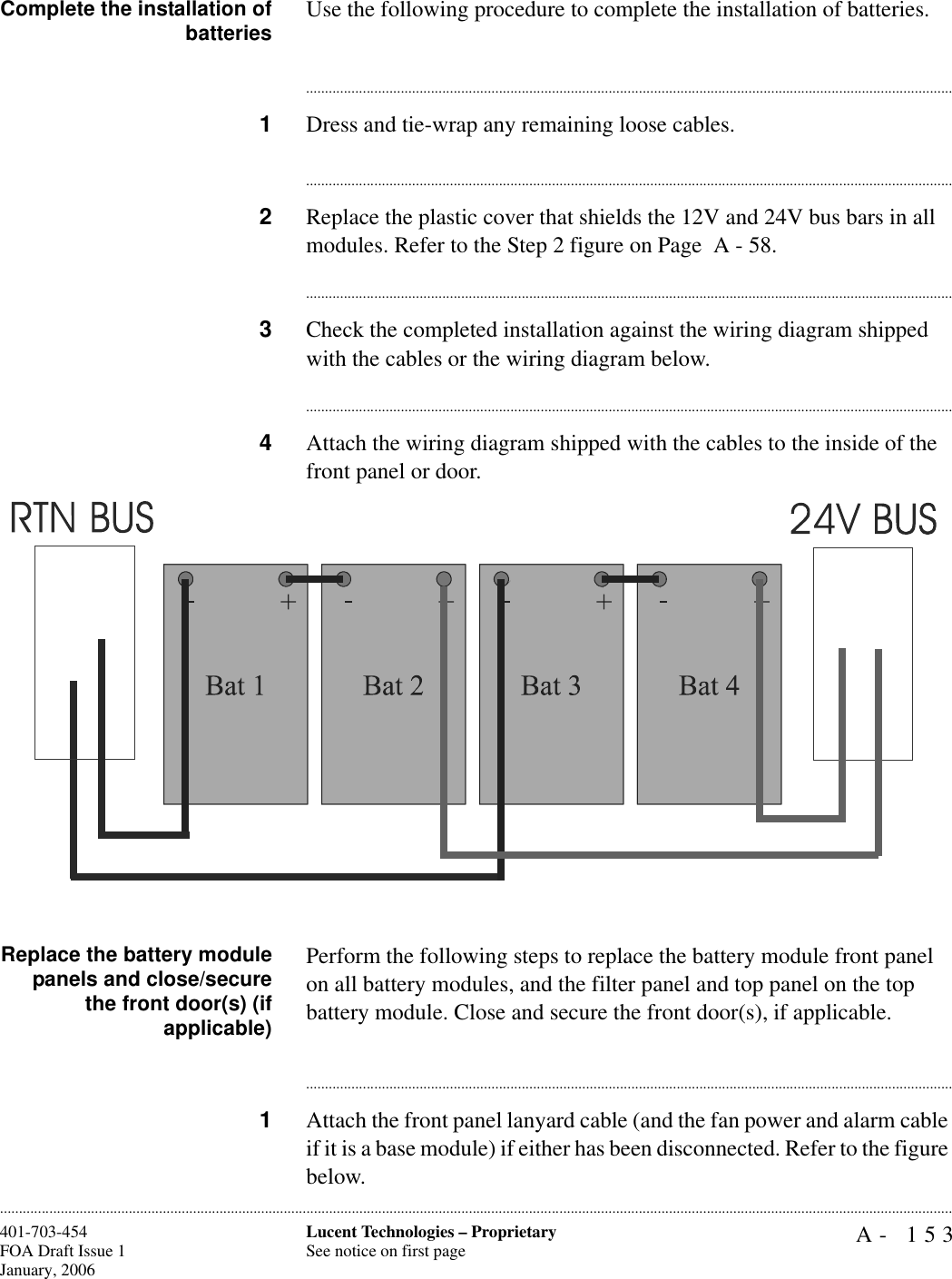 A- 153Lucent Technologies – ProprietarySee notice on first page401-703-454FOA Draft Issue 1January, 2006............................................................................................................................................................................................................................................................Complete the installation ofbatteries Use the following procedure to complete the installation of batteries.............................................................................................................................................................................1Dress and tie-wrap any remaining loose cables.............................................................................................................................................................................2Replace the plastic cover that shields the 12V and 24V bus bars in all modules. Refer to the Step 2 figure on Page  A - 58. ............................................................................................................................................................................3Check the completed installation against the wiring diagram shipped with the cables or the wiring diagram below.............................................................................................................................................................................4Attach the wiring diagram shipped with the cables to the inside of the front panel or door.Replace the battery modulepanels and close/securethe front door(s) (ifapplicable)Perform the following steps to replace the battery module front panel on all battery modules, and the filter panel and top panel on the top battery module. Close and secure the front door(s), if applicable.............................................................................................................................................................................1Attach the front panel lanyard cable (and the fan power and alarm cable if it is a base module) if either has been disconnected. Refer to the figure below.