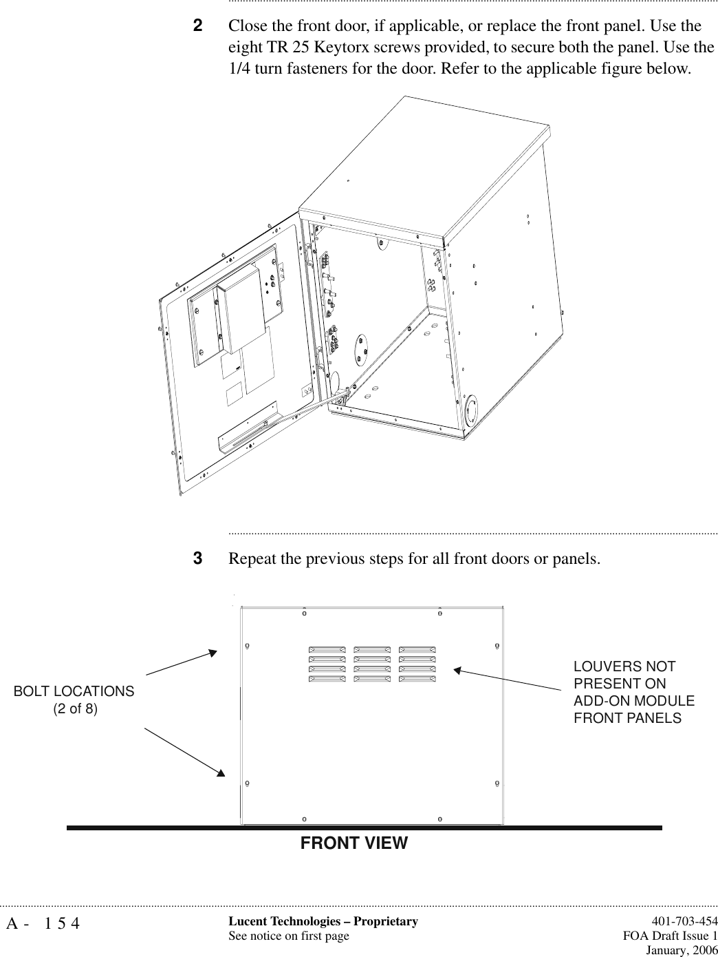 A- 154 Lucent Technologies – ProprietarySee notice on first page  401-703-454FOA Draft Issue 1January, 2006.......................................................................................................................................................................................................................................................................................................................................................................................................................................2Close the front door, if applicable, or replace the front panel. Use the eight TR 25 Keytorx screws provided, to secure both the panel. Use the 1/4 turn fasteners for the door. Refer to the applicable figure below.............................................................................................................................................................................3Repeat the previous steps for all front doors or panels.BOLT LOCATIONS(2 of 8)LOUVERS NOT PRESENT ONADD-ON MODULE FRONT PANELSFRONT VIEW