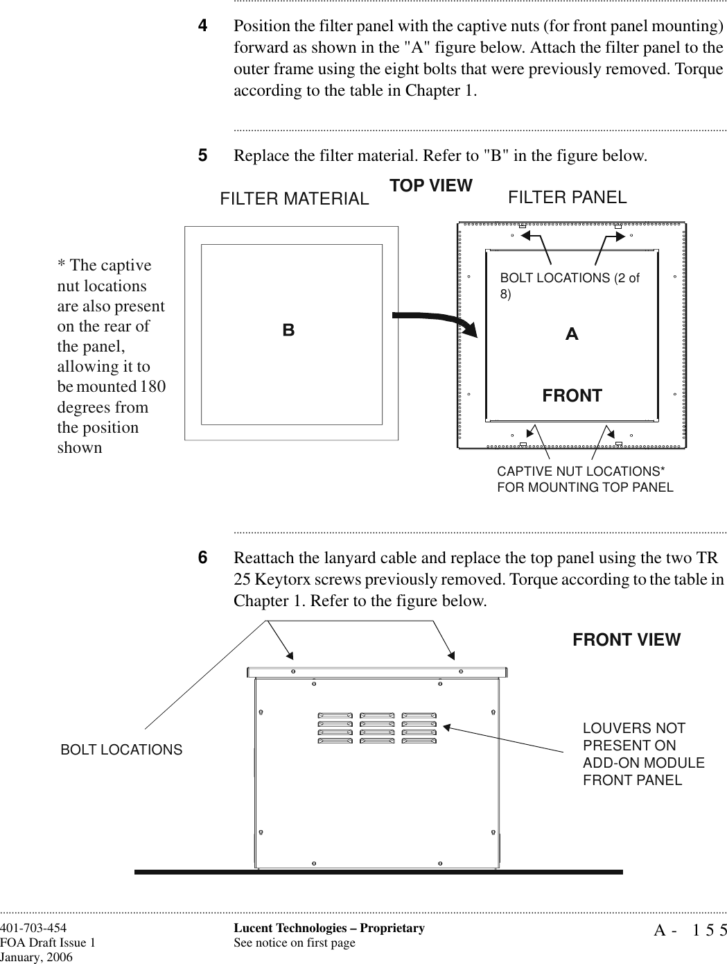 A- 155Lucent Technologies – ProprietarySee notice on first page401-703-454FOA Draft Issue 1January, 2006........................................................................................................................................................................................................................................................................................................................................................................................................................................4Position the filter panel with the captive nuts (for front panel mounting) forward as shown in the &quot;A&quot; figure below. Attach the filter panel to the outer frame using the eight bolts that were previously removed. Torque according to the table in Chapter 1.............................................................................................................................................................................5Replace the filter material. Refer to &quot;B&quot; in the figure below.............................................................................................................................................................................6Reattach the lanyard cable and replace the top panel using the two TR 25 Keytorx screws previously removed. Torque according to the table in Chapter 1. Refer to the figure below.FILTER MATERIALFILTER PANELFRONTBOLT LOCATIONS (2 of 8)CAPTIVE NUT LOCATIONS* FOR MOUNTING TOP PANELTOP VIEW* The captive nut locations are also present on the rear of the panel, allowing it to be mounted 180 degrees from the position shownBOLT LOCATIONSLOUVERS NOT PRESENT ON ADD-ON MODULE FRONT PANELFRONT VIEW