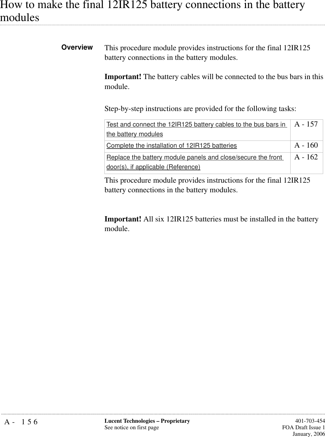 A- 156 Lucent Technologies – ProprietarySee notice on first page  401-703-454FOA Draft Issue 1January, 2006...........................................................................................................................................................................................................................................................How to make the final 12IR125 battery connections in the battery .............................................................................................................................................................................................................................................................modulesOverview This procedure module provides instructions for the final 12IR125 battery connections in the battery modules.Important! The battery cables will be connected to the bus bars in this module. Step-by-step instructions are provided for the following tasks:This procedure module provides instructions for the final 12IR125 battery connections in the battery modules.Important! All six 12IR125 batteries must be installed in the battery module. Test and connect the 12IR125 battery cables to the bus bars in the battery modules A - 157Complete the installation of 12IR125 batteries  A - 160Replace the battery module panels and close/secure the front door(s), if applicable (Reference) A - 162