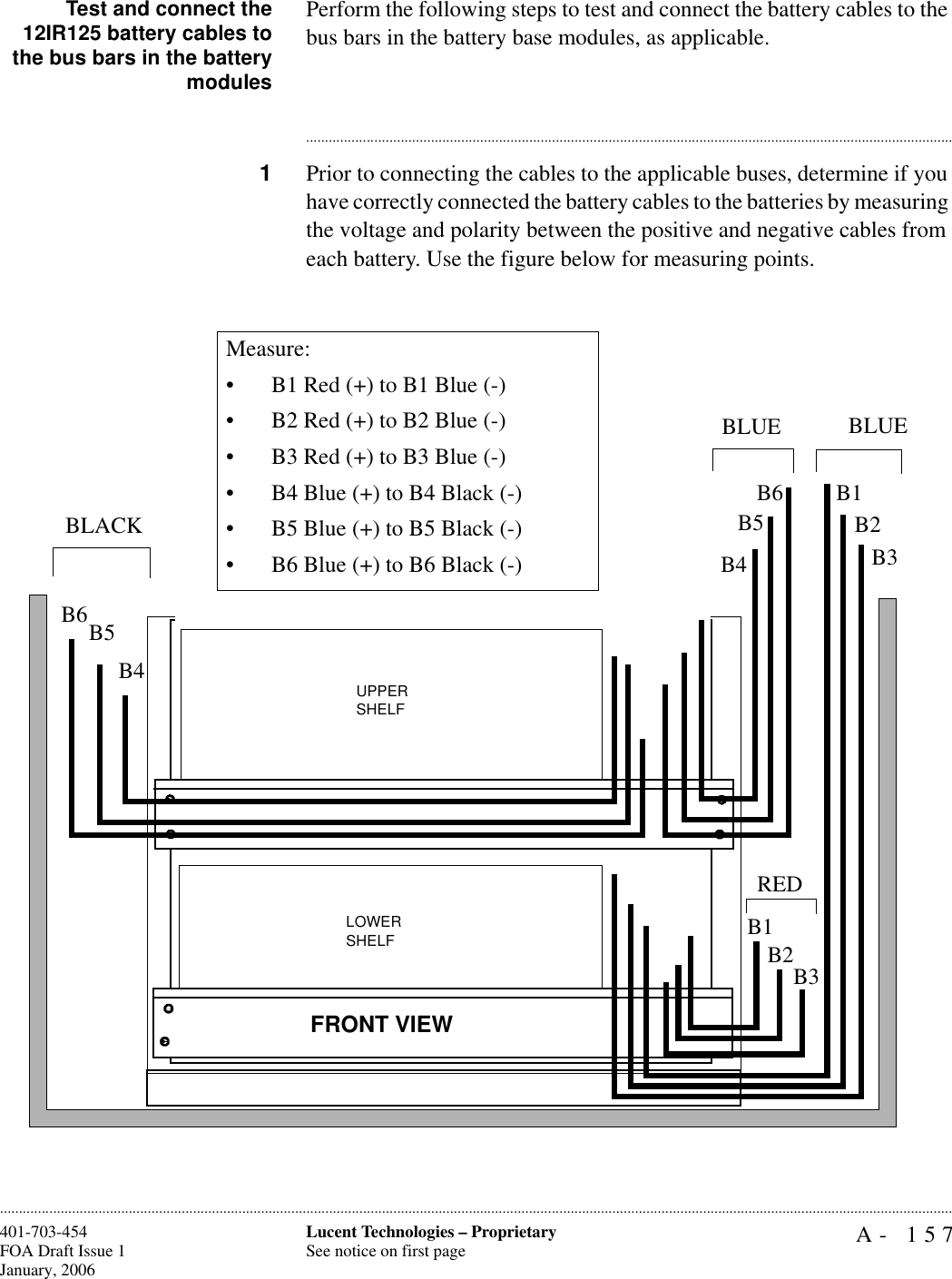 A- 157Lucent Technologies – ProprietarySee notice on first page401-703-454FOA Draft Issue 1January, 2006............................................................................................................................................................................................................................................................Test and connect the12IR125 battery cables tothe bus bars in the batterymodulesPerform the following steps to test and connect the battery cables to the bus bars in the battery base modules, as applicable. ............................................................................................................................................................................1Prior to connecting the cables to the applicable buses, determine if you have correctly connected the battery cables to the batteries by measuring the voltage and polarity between the positive and negative cables from each battery. Use the figure below for measuring points.UPPER SHELFLOWER SHELFFRONT VIEWB1B2B3B4B5B6B4B5B6BLACKBLUE BLUEB1B2B3REDMeasure:• B1 Red (+) to B1 Blue (-)• B2 Red (+) to B2 Blue (-)• B3 Red (+) to B3 Blue (-)• B4 Blue (+) to B4 Black (-)• B5 Blue (+) to B5 Black (-)• B6 Blue (+) to B6 Black (-)