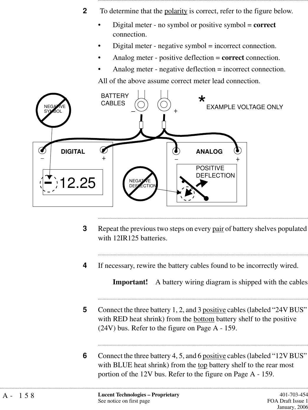 A- 158 Lucent Technologies – ProprietarySee notice on first page  401-703-454FOA Draft Issue 1January, 2006.......................................................................................................................................................................................................................................................................................................................................................................................................................................2 To determine that the polarity is correct, refer to the figure below. • Digital meter - no symbol or positive symbol = correct connection. • Digital meter - negative symbol = incorrect connection.• Analog meter - positive deflection = correct connection.• Analog meter - negative deflection = incorrect connection.All of the above assume correct meter lead connection. ............................................................................................................................................................................3Repeat the previous two steps on every pair of battery shelves populated with 12IR125 batteries.............................................................................................................................................................................4If necessary, rewire the battery cables found to be incorrectly wired.Important! A battery wiring diagram is shipped with the cables............................................................................................................................................................................5Connect the three battery 1, 2, and 3 positive cables (labeled “24V BUS” with RED heat shrink) from the bottom battery shelf to the positive (24V) bus. Refer to the figure on Page A - 159.............................................................................................................................................................................6Connect the three battery 4, 5, and 6 positive cables (labeled “12V BUS” with BLUE heat shrink) from the top battery shelf to the rear most portion of the 12V bus. Refer to the figure on Page A - 159.+_+_12.25+NEGATIVE SYMBOLPOSITIVEDEFLECTIONNEGATIVEDEFLECTIONANALOGDIGITALBATTERYCABLES *EXAMPLE VOLTAGE ONLY_