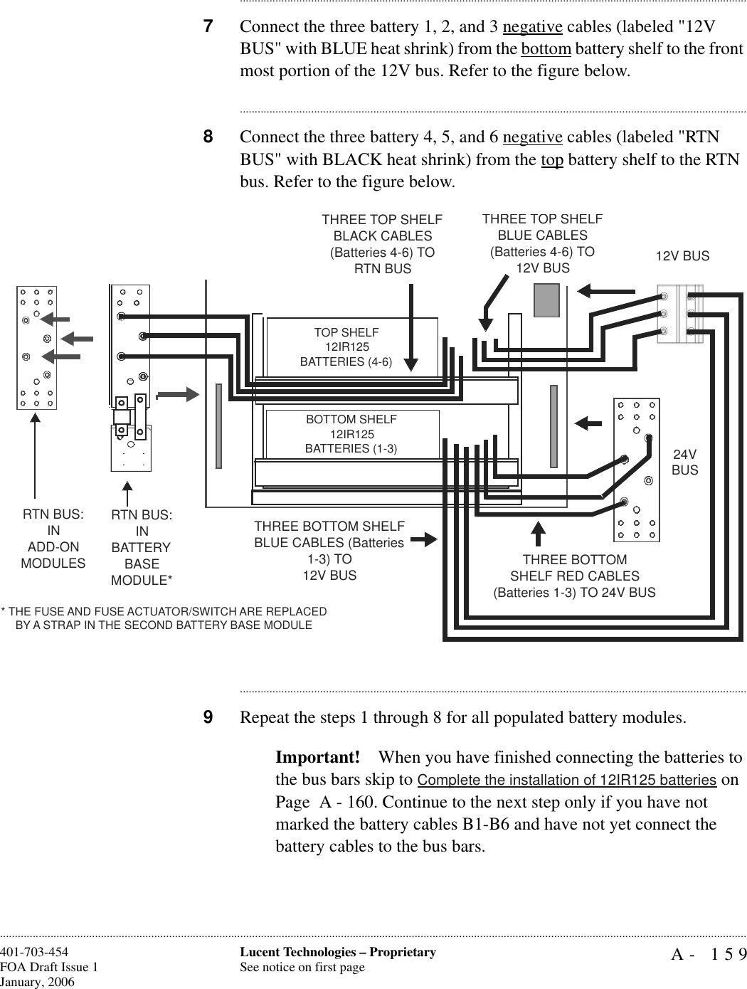 A- 159Lucent Technologies – ProprietarySee notice on first page401-703-454FOA Draft Issue 1January, 2006........................................................................................................................................................................................................................................................................................................................................................................................................................................7Connect the three battery 1, 2, and 3 negative cables (labeled &quot;12V BUS&quot; with BLUE heat shrink) from the bottom battery shelf to the front most portion of the 12V bus. Refer to the figure below.............................................................................................................................................................................8Connect the three battery 4, 5, and 6 negative cables (labeled &quot;RTN BUS&quot; with BLACK heat shrink) from the top battery shelf to the RTN bus. Refer to the figure below.............................................................................................................................................................................9Repeat the steps 1 through 8 for all populated battery modules.Important! When you have finished connecting the batteries to the bus bars skip to Complete the installation of 12IR125 batteries on Page  A - 160. Continue to the next step only if you have not marked the battery cables B1-B6 and have not yet connect the battery cables to the bus bars.RTN BUS: INBATTERYBASE MODULE*RTN BUS:IN ADD-ONMODULES* THE FUSE AND FUSE ACTUATOR/SWITCH ARE REPLACED BY A STRAP IN THE SECOND BATTERY BASE MODULETHREE TOP SHELF BLACK CABLES (Batteries 4-6) TO RTN BUS12V BUSTHREE TOP SHELF BLUE CABLES(Batteries 4-6) TO 12V BUSTHREE BOTTOM SHELF BLUE CABLES (Batteries 1-3) TO 12V BUS24V BUSTHREE BOTTOMSHELF RED CABLES (Batteries 1-3) TO 24V BUSTOP SHELF12IR125BATTERIES (4-6)BOTTOM SHELF12IR125BATTERIES (1-3)