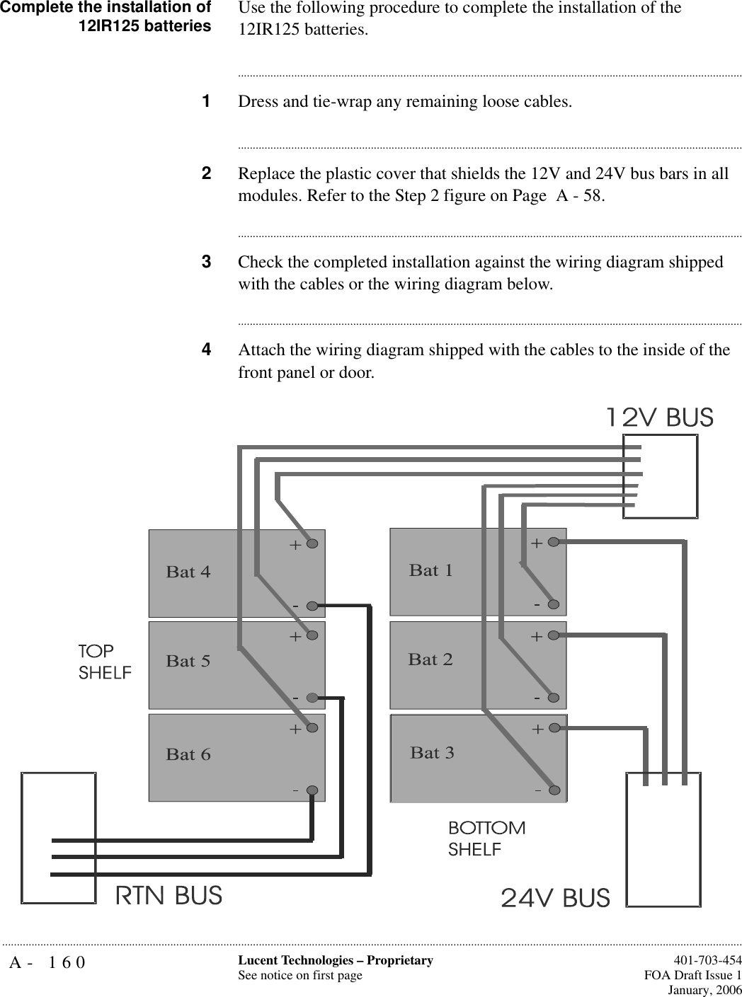 A- 160 Lucent Technologies – ProprietarySee notice on first page  401-703-454FOA Draft Issue 1January, 2006...........................................................................................................................................................................................................................................................Complete the installation of12IR125 batteries Use the following procedure to complete the installation of the 12IR125 batteries.............................................................................................................................................................................1Dress and tie-wrap any remaining loose cables.............................................................................................................................................................................2Replace the plastic cover that shields the 12V and 24V bus bars in all modules. Refer to the Step 2 figure on Page  A - 58. ............................................................................................................................................................................3Check the completed installation against the wiring diagram shipped with the cables or the wiring diagram below.............................................................................................................................................................................4Attach the wiring diagram shipped with the cables to the inside of the front panel or door.