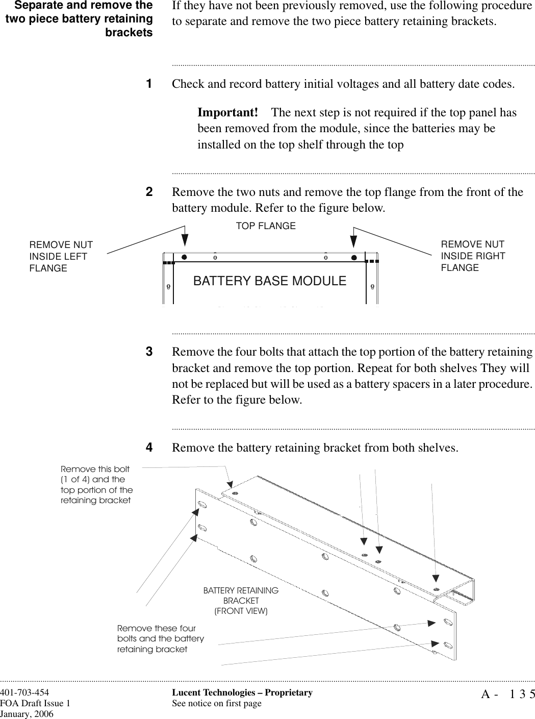 A- 135Lucent Technologies – ProprietarySee notice on first page401-703-454FOA Draft Issue 1January, 2006............................................................................................................................................................................................................................................................Separate and remove thetwo piece battery retainingbracketsIf they have not been previously removed, use the following procedure to separate and remove the two piece battery retaining brackets.............................................................................................................................................................................1Check and record battery initial voltages and all battery date codes.Important! The next step is not required if the top panel has been removed from the module, since the batteries may be installed on the top shelf through the top............................................................................................................................................................................2Remove the two nuts and remove the top flange from the front of the battery module. Refer to the figure below.............................................................................................................................................................................3Remove the four bolts that attach the top portion of the battery retaining bracket and remove the top portion. Repeat for both shelves They will not be replaced but will be used as a battery spacers in a later procedure. Refer to the figure below.............................................................................................................................................................................4Remove the battery retaining bracket from both shelves. BATTERY BASE MODULEREMOVE NUT INSIDE LEFT FLANGE TOP FLANGEREMOVE NUT INSIDE RIGHT FLANGE Remove this bolt (1 of 4) and the top portion of theretaining bracketRemove these four bolts and the battery retaining bracketBATTERY RETAININGBRACKET(FRONT VIEW)