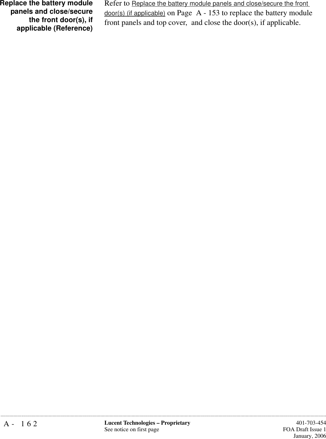A- 162 Lucent Technologies – ProprietarySee notice on first page  401-703-454FOA Draft Issue 1January, 2006...........................................................................................................................................................................................................................................................Replace the battery modulepanels and close/securethe front door(s), ifapplicable (Reference)Refer to Replace the battery module panels and close/secure the front door(s) (if applicable) on Page  A - 153 to replace the battery module front panels and top cover,  and close the door(s), if applicable.