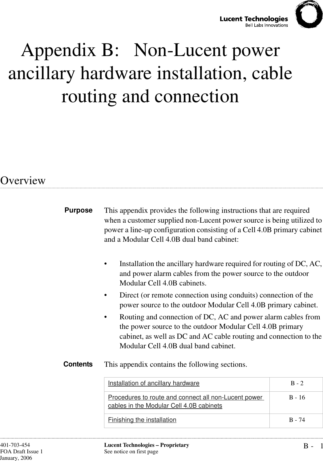 B- 1Lucent Technologies – ProprietarySee notice on first page401-703-454FOA Draft Issue 1 January, 2006............................................................................................................................................................................................................................................................Appendix B:  Non-Lucent power ancillary hardware installation, cable routing and connection.............................................................................................................................................................................................................................................................Overview Purpose This appendix provides the following instructions that are required when a customer supplied non-Lucent power source is being utilized to power a line-up configuration consisting of a Cell 4.0B primary cabinet and a Modular Cell 4.0B dual band cabinet:  • Installation the ancillary hardware required for routing of DC, AC, and power alarm cables from the power source to the outdoor Modular Cell 4.0B cabinets. • Direct (or remote connection using conduits) connection of the power source to the outdoor Modular Cell 4.0B primary cabinet. • Routing and connection of DC, AC and power alarm cables from the power source to the outdoor Modular Cell 4.0B primary cabinet, as well as DC and AC cable routing and connection to the Modular Cell 4.0B dual band cabinet.Contents This appendix contains the following sections.Installation of ancillary hardware  B - 2Procedures to route and connect all non-Lucent power cables in the Modular Cell 4.0B cabinets B - 16Finishing the installation  B - 74