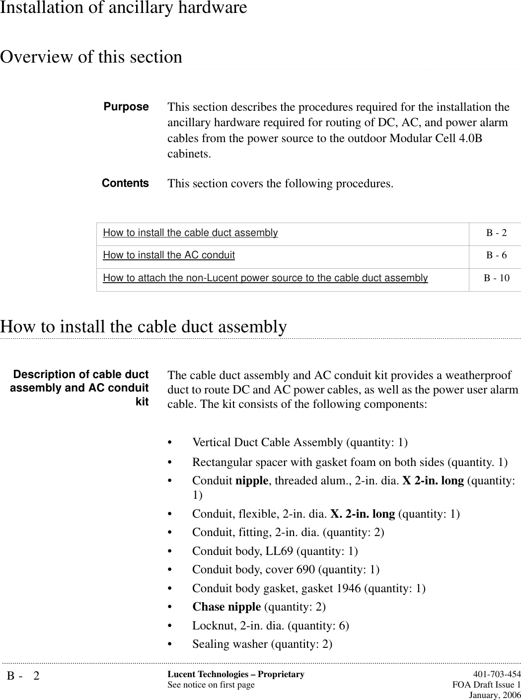 B- 2 Lucent Technologies – ProprietarySee notice on first page  401-703-454FOA Draft Issue 1January, 2006...........................................................................................................................................................................................................................................................Installation of ancillary hardware .............................................................................................................................................................................................................................................................Overview of this sectionPurpose This section describes the procedures required for the installation the ancillary hardware required for routing of DC, AC, and power alarm cables from the power source to the outdoor Modular Cell 4.0B cabinets. Contents This section covers the following procedures..............................................................................................................................................................................................................................................................How to install the cable duct assembly Description of cable ductassembly and AC conduitkitThe cable duct assembly and AC conduit kit provides a weatherproof duct to route DC and AC power cables, as well as the power user alarm cable. The kit consists of the following components:• Vertical Duct Cable Assembly (quantity: 1)• Rectangular spacer with gasket foam on both sides (quantity. 1)• Conduit nipple, threaded alum., 2-in. dia. X 2-in. long (quantity: 1)• Conduit, flexible, 2-in. dia. X. 2-in. long (quantity: 1)• Conduit, fitting, 2-in. dia. (quantity: 2)• Conduit body, LL69 (quantity: 1)• Conduit body, cover 690 (quantity: 1)• Conduit body gasket, gasket 1946 (quantity: 1)•Chase nipple (quantity: 2)• Locknut, 2-in. dia. (quantity: 6)• Sealing washer (quantity: 2)How to install the cable duct assembly  B - 2How to install the AC conduit  B - 6How to attach the non-Lucent power source to the cable duct assembly  B - 10