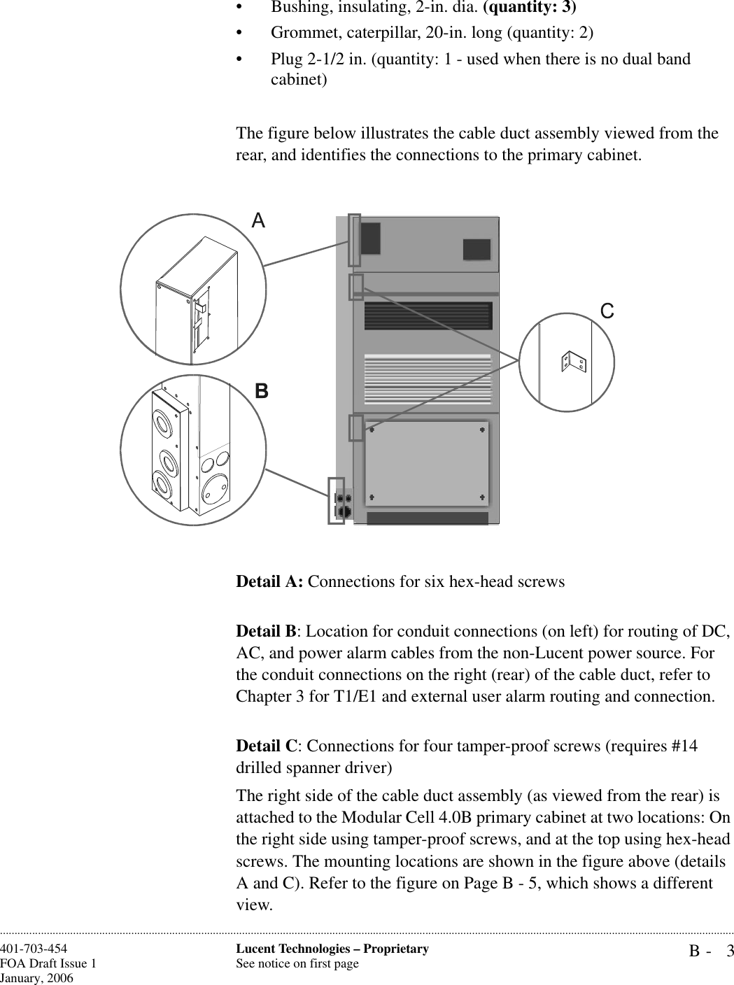 B- 3Lucent Technologies – ProprietarySee notice on first page401-703-454FOA Draft Issue 1January, 2006............................................................................................................................................................................................................................................................• Bushing, insulating, 2-in. dia. (quantity: 3)• Grommet, caterpillar, 20-in. long (quantity: 2)• Plug 2-1/2 in. (quantity: 1 - used when there is no dual band cabinet)The figure below illustrates the cable duct assembly viewed from the rear, and identifies the connections to the primary cabinet.Detail A: Connections for six hex-head screwsDetail B: Location for conduit connections (on left) for routing of DC, AC, and power alarm cables from the non-Lucent power source. For the conduit connections on the right (rear) of the cable duct, refer to Chapter 3 for T1/E1 and external user alarm routing and connection.Detail C: Connections for four tamper-proof screws (requires #14 drilled spanner driver)The right side of the cable duct assembly (as viewed from the rear) is attached to the Modular Cell 4.0B primary cabinet at two locations: On the right side using tamper-proof screws, and at the top using hex-head screws. The mounting locations are shown in the figure above (details A and C). Refer to the figure on Page B - 5, which shows a different view.