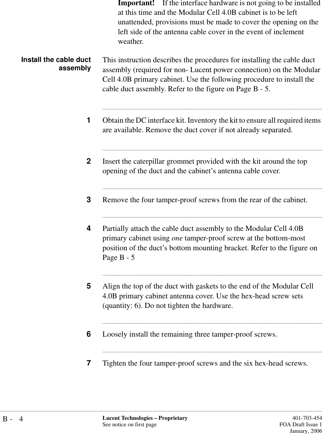 B- 4 Lucent Technologies – ProprietarySee notice on first page  401-703-454FOA Draft Issue 1January, 2006...........................................................................................................................................................................................................................................................Important! If the interface hardware is not going to be installed at this time and the Modular Cell 4.0B cabinet is to be left unattended, provisions must be made to cover the opening on the left side of the antenna cable cover in the event of inclement weather.Install the cable ductassembly This instruction describes the procedures for installing the cable duct assembly (required for non- Lucent power connection) on the Modular Cell 4.0B primary cabinet. Use the following procedure to install the cable duct assembly. Refer to the figure on Page B - 5.............................................................................................................................................................................1Obtain the DC interface kit. Inventory the kit to ensure all required items are available. Remove the duct cover if not already separated.............................................................................................................................................................................2Insert the caterpillar grommet provided with the kit around the top opening of the duct and the cabinet’s antenna cable cover. ............................................................................................................................................................................3Remove the four tamper-proof screws from the rear of the cabinet.............................................................................................................................................................................4Partially attach the cable duct assembly to the Modular Cell 4.0B primary cabinet using one tamper-proof screw at the bottom-most position of the duct’s bottom mounting bracket. Refer to the figure on Page B - 5............................................................................................................................................................................5Align the top of the duct with gaskets to the end of the Modular Cell 4.0B primary cabinet antenna cover. Use the hex-head screw sets (quantity: 6). Do not tighten the hardware.............................................................................................................................................................................6Loosely install the remaining three tamper-proof screws.............................................................................................................................................................................7Tighten the four tamper-proof screws and the six hex-head screws.