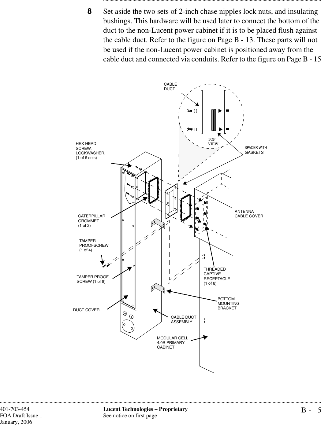 B- 5Lucent Technologies – ProprietarySee notice on first page401-703-454FOA Draft Issue 1January, 2006........................................................................................................................................................................................................................................................................................................................................................................................................................................8Set aside the two sets of 2-inch chase nipples lock nuts, and insulating bushings. This hardware will be used later to connect the bottom of the duct to the non-Lucent power cabinet if it is to be placed flush against the cable duct. Refer to the figure on Page B - 13. These parts will not be used if the non-Lucent power cabinet is positioned away from the cable duct and connected via conduits. Refer to the figure on Page B - 15 cableT1 cablePower System Alarm cable  DUCT COVERTAMPER PROOF SCREW (1 of 8)TAMPER PROOFSCREW (1 of 4)CATERPILLARGROMMET (1 of 2)MODULAR CELL 4.0B PRIMARYCABINETHEX HEAD SCREW,LOCKWASHER, (1 of 6 sets)SPACER WITH GASKETSANTENNA CABLE COVER THREADED CAPTIVE RECEPTACLE (1 of 6)BOTTOM MOUNTING BRACKETCABLE DUCT ASSEMBLYCABLEDUCTTOPVIEW