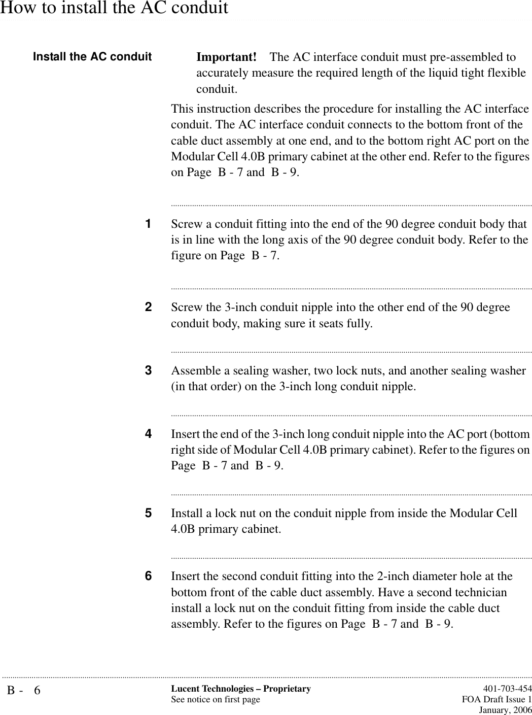 B- 6 Lucent Technologies – ProprietarySee notice on first page  401-703-454FOA Draft Issue 1January, 2006........................................................................................................................................................................................................................................................................................................................................................................................................................................................................................................................How to install the AC conduitInstall the AC conduit Important! The AC interface conduit must pre-assembled to accurately measure the required length of the liquid tight flexible conduit.This instruction describes the procedure for installing the AC interface conduit. The AC interface conduit connects to the bottom front of the cable duct assembly at one end, and to the bottom right AC port on the Modular Cell 4.0B primary cabinet at the other end. Refer to the figures on Page  B - 7 and  B - 9.............................................................................................................................................................................1Screw a conduit fitting into the end of the 90 degree conduit body that is in line with the long axis of the 90 degree conduit body. Refer to the figure on Page  B - 7.............................................................................................................................................................................2Screw the 3-inch conduit nipple into the other end of the 90 degree conduit body, making sure it seats fully.............................................................................................................................................................................3Assemble a sealing washer, two lock nuts, and another sealing washer (in that order) on the 3-inch long conduit nipple.............................................................................................................................................................................4Insert the end of the 3-inch long conduit nipple into the AC port (bottom right side of Modular Cell 4.0B primary cabinet). Refer to the figures on Page  B - 7 and  B - 9.............................................................................................................................................................................5Install a lock nut on the conduit nipple from inside the Modular Cell 4.0B primary cabinet.............................................................................................................................................................................6Insert the second conduit fitting into the 2-inch diameter hole at the bottom front of the cable duct assembly. Have a second technician install a lock nut on the conduit fitting from inside the cable duct assembly. Refer to the figures on Page  B - 7 and  B - 9.