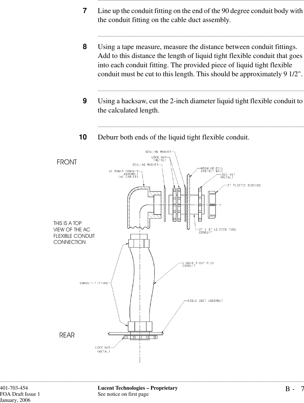 B- 7Lucent Technologies – ProprietarySee notice on first page401-703-454FOA Draft Issue 1January, 2006........................................................................................................................................................................................................................................................................................................................................................................................................................................7Line up the conduit fitting on the end of the 90 degree conduit body with the conduit fitting on the cable duct assembly.............................................................................................................................................................................8Using a tape measure, measure the distance between conduit fittings. Add to this distance the length of liquid tight flexible conduit that goes into each conduit fitting. The provided piece of liquid tight flexible conduit must be cut to this length. This should be approximately 9 1/2&quot;. ............................................................................................................................................................................9Using a hacksaw, cut the 2-inch diameter liquid tight flexible conduit to the calculated length. ............................................................................................................................................................................10 Deburr both ends of the liquid tight flexible conduit.  FRONTREARTHIS IS A TOPVIEW OF THE ACFLEXIBLE CONDUITCONNECTION