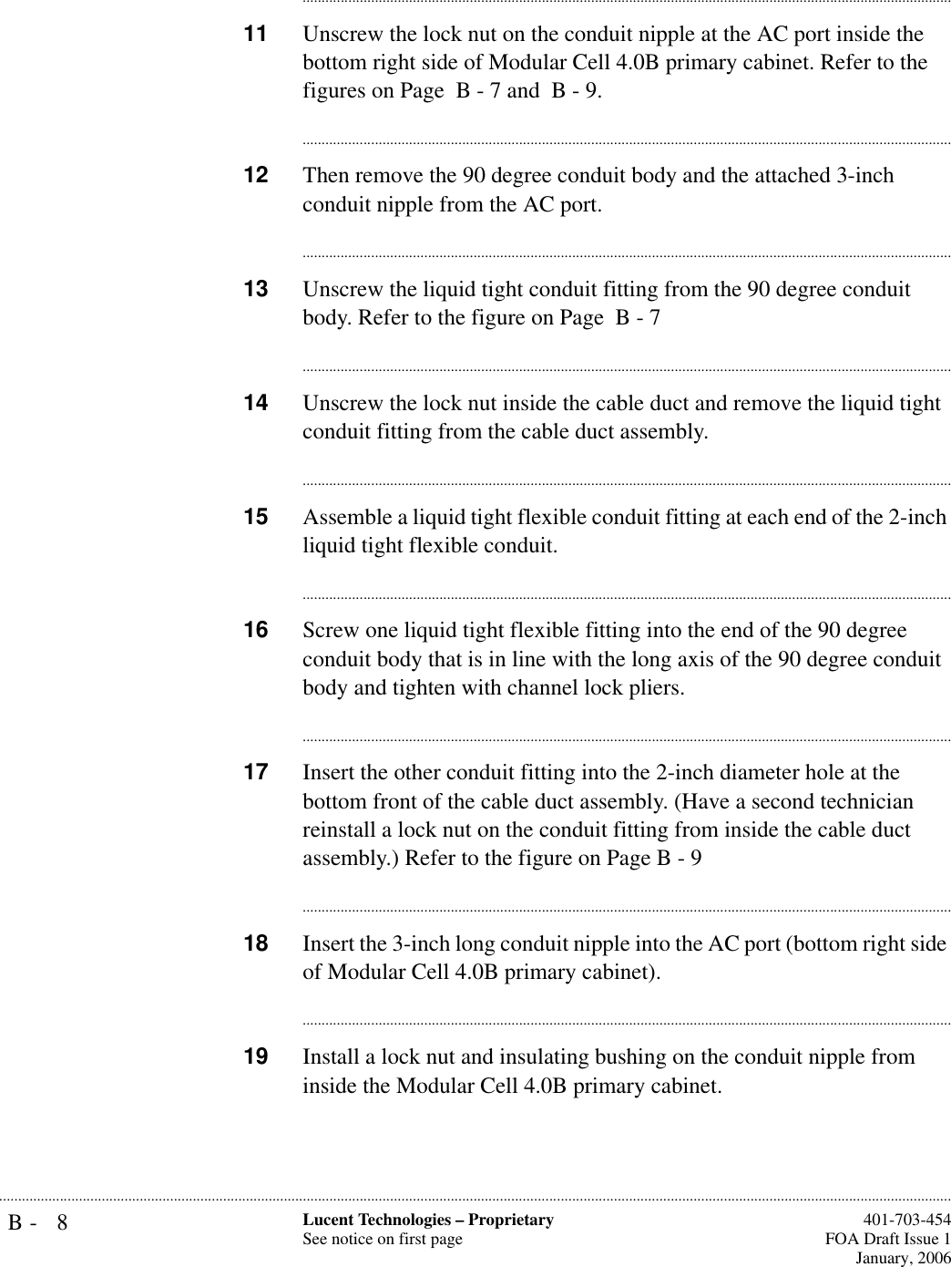 B- 8 Lucent Technologies – ProprietarySee notice on first page  401-703-454FOA Draft Issue 1January, 2006.......................................................................................................................................................................................................................................................................................................................................................................................................................................11 Unscrew the lock nut on the conduit nipple at the AC port inside the bottom right side of Modular Cell 4.0B primary cabinet. Refer to the figures on Page  B - 7 and  B - 9.............................................................................................................................................................................12 Then remove the 90 degree conduit body and the attached 3-inch conduit nipple from the AC port.............................................................................................................................................................................13 Unscrew the liquid tight conduit fitting from the 90 degree conduit body. Refer to the figure on Page  B - 7............................................................................................................................................................................14 Unscrew the lock nut inside the cable duct and remove the liquid tight conduit fitting from the cable duct assembly.............................................................................................................................................................................15 Assemble a liquid tight flexible conduit fitting at each end of the 2-inch liquid tight flexible conduit. ............................................................................................................................................................................16 Screw one liquid tight flexible fitting into the end of the 90 degree conduit body that is in line with the long axis of the 90 degree conduit body and tighten with channel lock pliers.............................................................................................................................................................................17 Insert the other conduit fitting into the 2-inch diameter hole at the bottom front of the cable duct assembly. (Have a second technician reinstall a lock nut on the conduit fitting from inside the cable duct assembly.) Refer to the figure on Page B - 9............................................................................................................................................................................18 Insert the 3-inch long conduit nipple into the AC port (bottom right side of Modular Cell 4.0B primary cabinet).............................................................................................................................................................................19 Install a lock nut and insulating bushing on the conduit nipple from inside the Modular Cell 4.0B primary cabinet. 