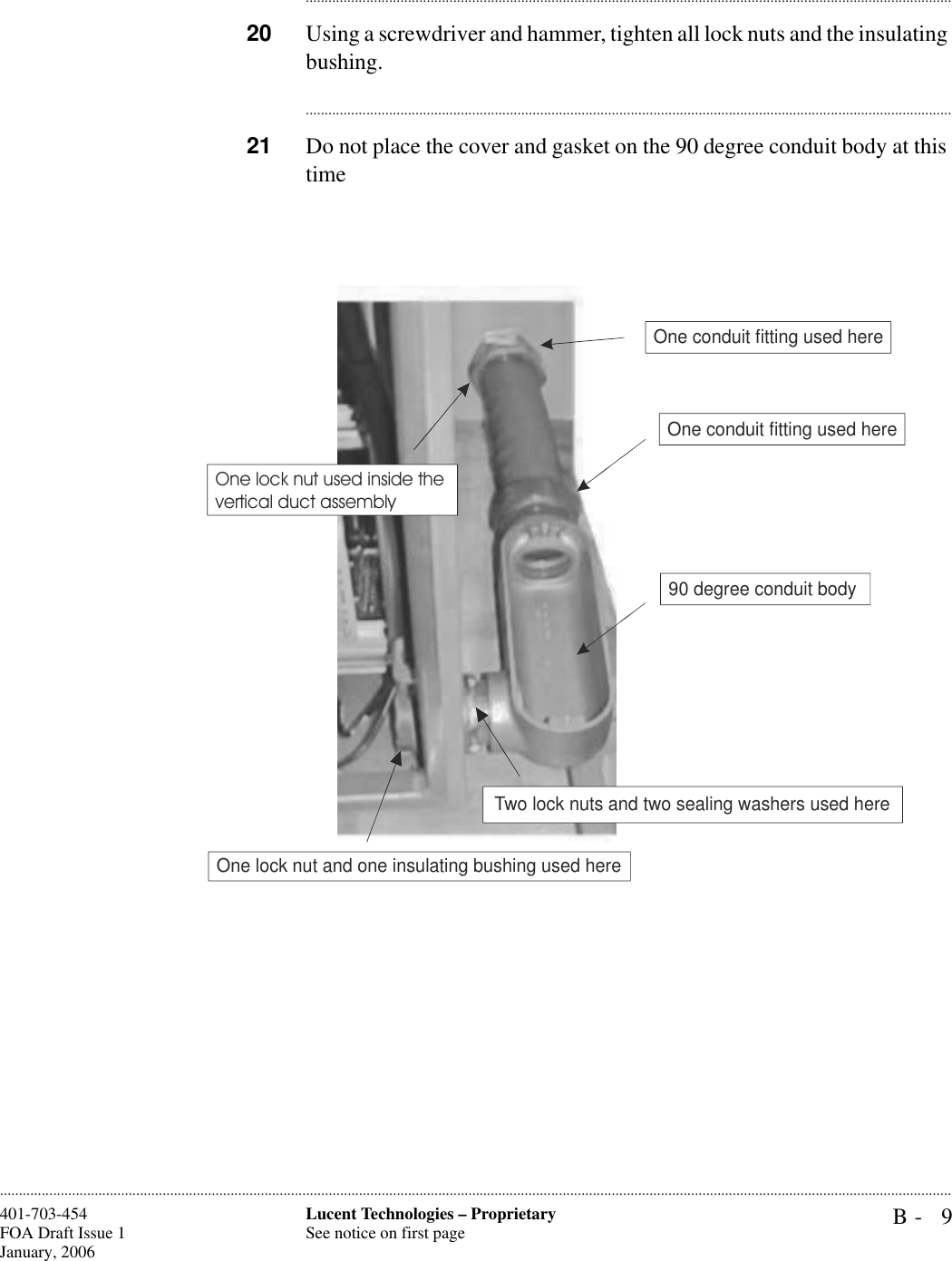 B- 9Lucent Technologies – ProprietarySee notice on first page401-703-454FOA Draft Issue 1January, 2006........................................................................................................................................................................................................................................................................................................................................................................................................................................20 Using a screwdriver and hammer, tighten all lock nuts and the insulating bushing.............................................................................................................................................................................21 Do not place the cover and gasket on the 90 degree conduit body at this timeOne conduit fitting used hereOne conduit fitting used hereOne lock nut and one insulating bushing used hereOne lock nut used inside the vertical duct assemblyTwo lock nuts and two sealing washers used here90 degree conduit body