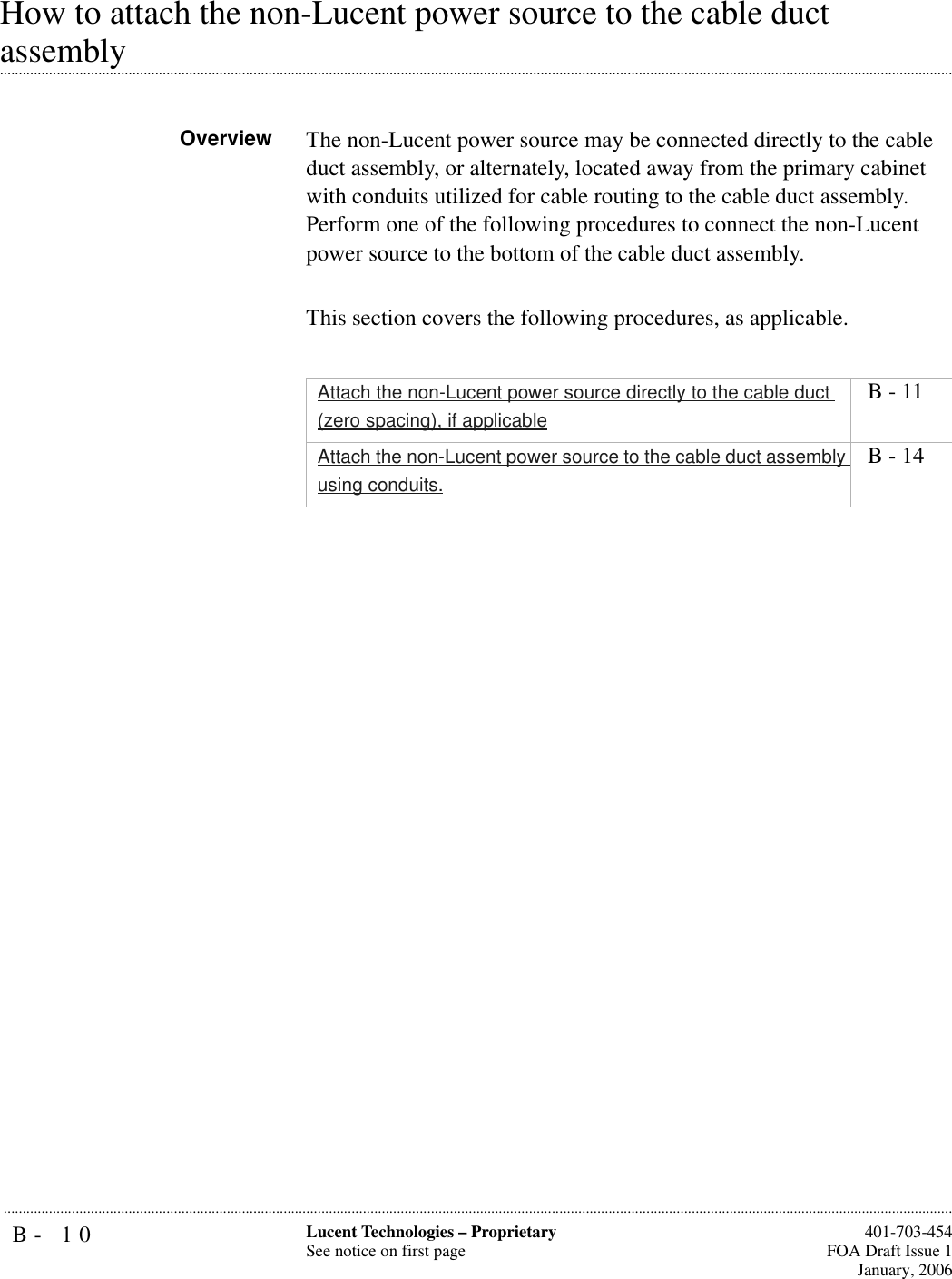 B- 10 Lucent Technologies – ProprietarySee notice on first page  401-703-454FOA Draft Issue 1January, 2006...........................................................................................................................................................................................................................................................How to attach the non-Lucent power source to the cable duct .............................................................................................................................................................................................................................................................assemblyOverview The non-Lucent power source may be connected directly to the cable duct assembly, or alternately, located away from the primary cabinet with conduits utilized for cable routing to the cable duct assembly. Perform one of the following procedures to connect the non-Lucent power source to the bottom of the cable duct assembly. This section covers the following procedures, as applicable.Attach the non-Lucent power source directly to the cable duct (zero spacing), if applicable B - 11Attach the non-Lucent power source to the cable duct assembly using conduits. B - 14